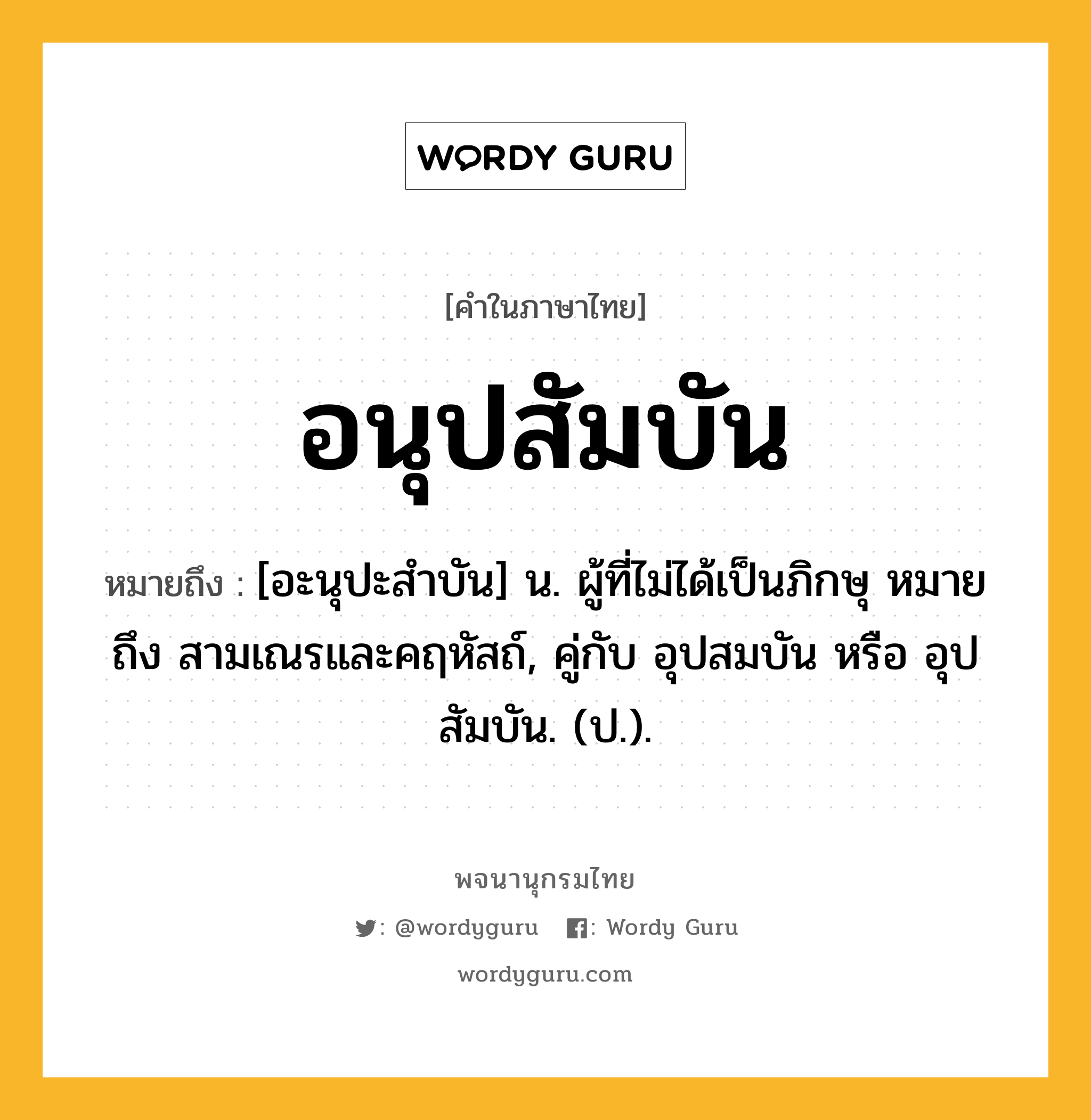 อนุปสัมบัน หมายถึงอะไร?, คำในภาษาไทย อนุปสัมบัน หมายถึง [อะนุปะสําบัน] น. ผู้ที่ไม่ได้เป็นภิกษุ หมายถึง สามเณรและคฤหัสถ์, คู่กับ อุปสมบัน หรือ อุปสัมบัน. (ป.).