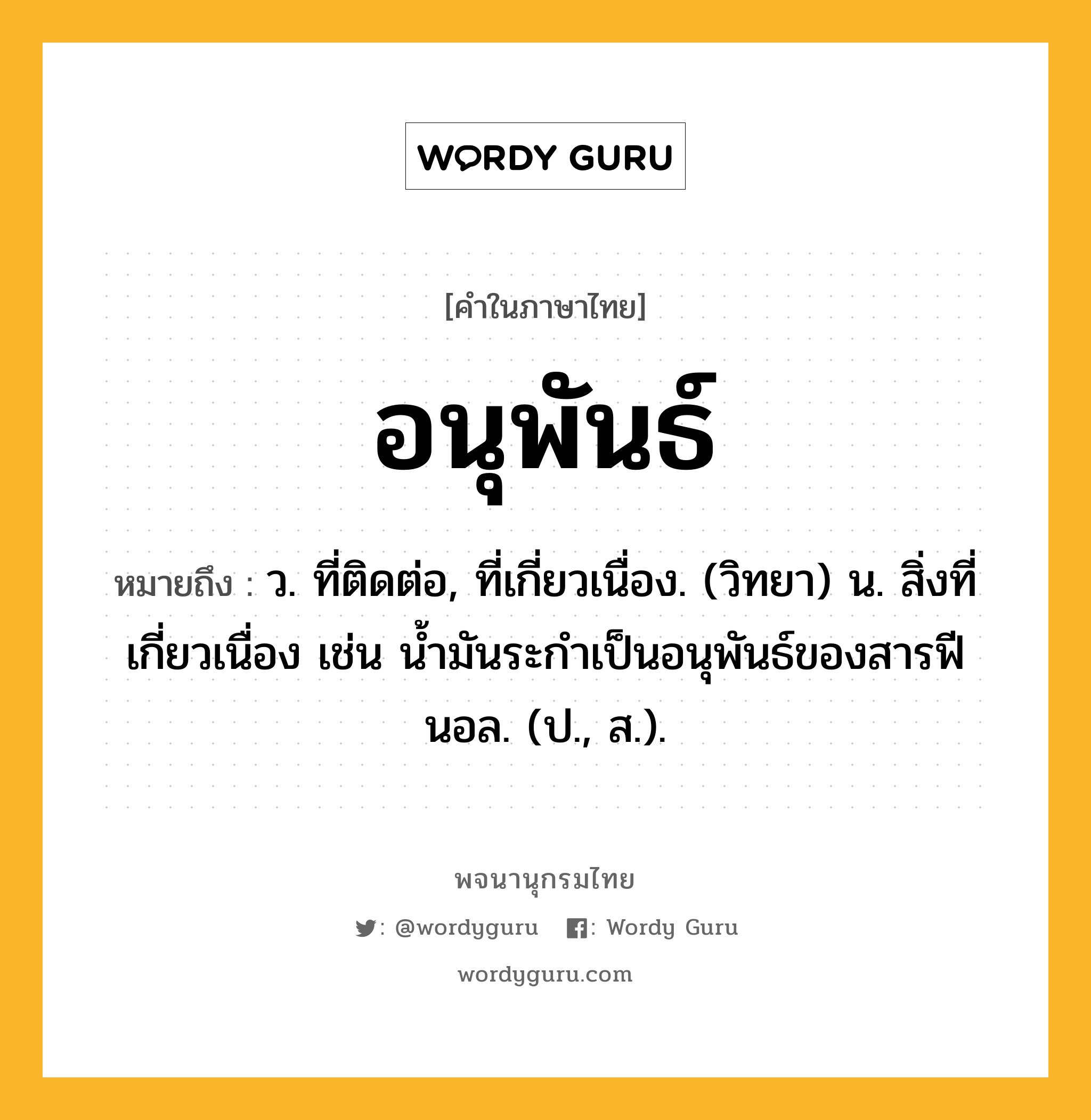 อนุพันธ์ หมายถึงอะไร?, คำในภาษาไทย อนุพันธ์ หมายถึง ว. ที่ติดต่อ, ที่เกี่ยวเนื่อง. (วิทยา) น. สิ่งที่เกี่ยวเนื่อง เช่น นํ้ามันระกําเป็นอนุพันธ์ของสารฟีนอล. (ป., ส.).