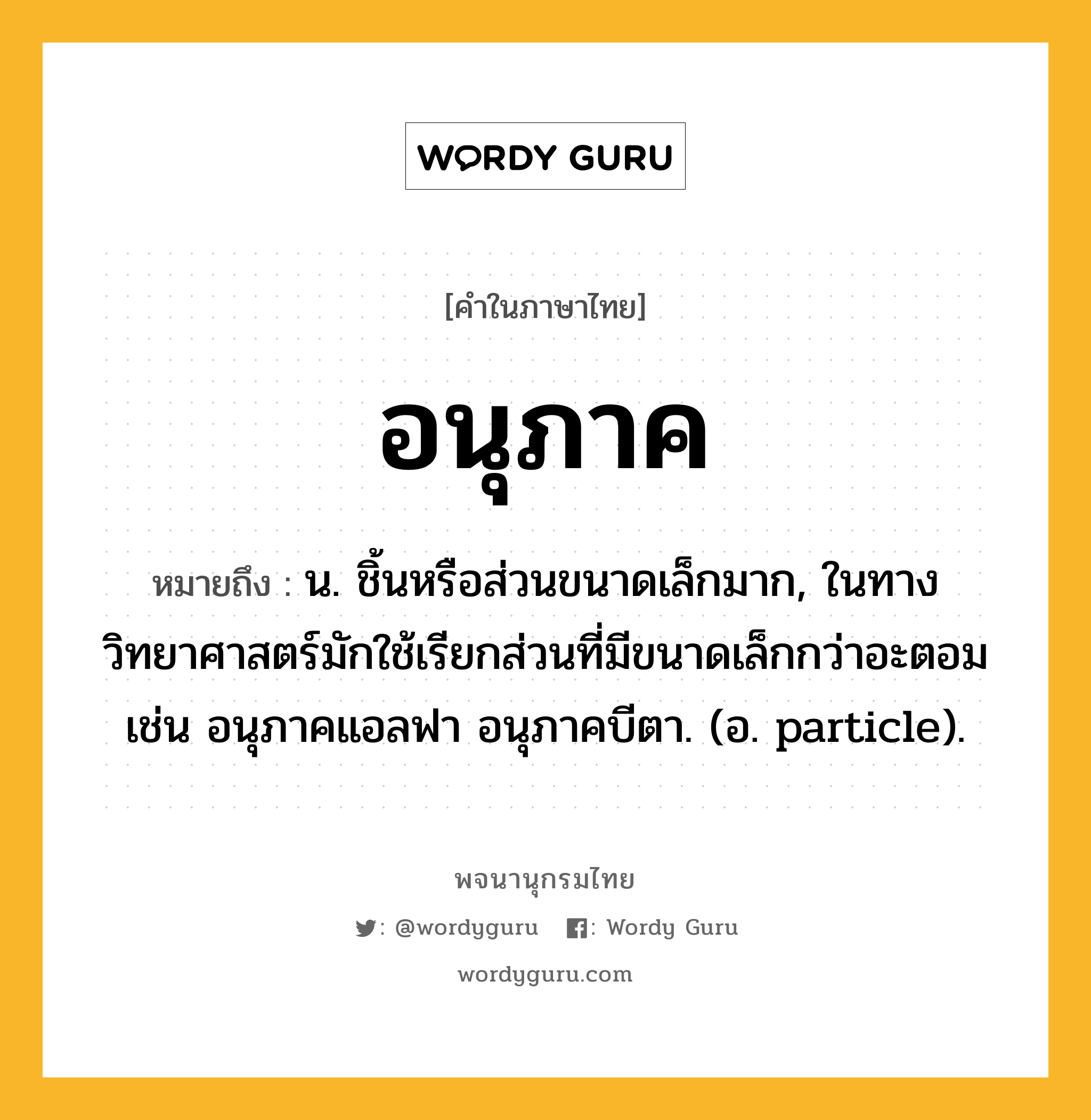 อนุภาค หมายถึงอะไร?, คำในภาษาไทย อนุภาค หมายถึง น. ชิ้นหรือส่วนขนาดเล็กมาก, ในทางวิทยาศาสตร์มักใช้เรียกส่วนที่มีขนาดเล็กกว่าอะตอม เช่น อนุภาคแอลฟา อนุภาคบีตา. (อ. particle).