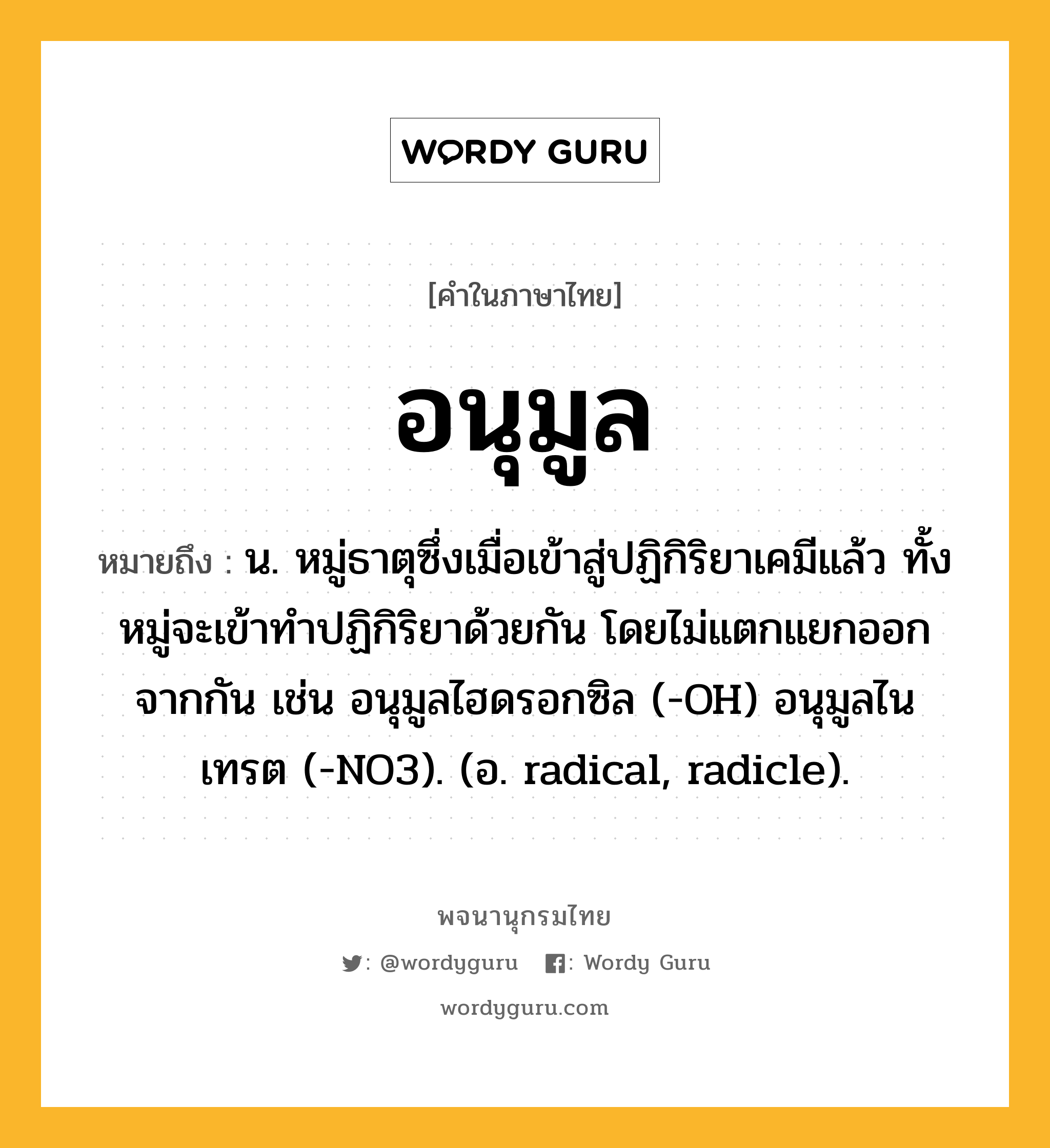 อนุมูล หมายถึงอะไร?, คำในภาษาไทย อนุมูล หมายถึง น. หมู่ธาตุซึ่งเมื่อเข้าสู่ปฏิกิริยาเคมีแล้ว ทั้งหมู่จะเข้าทําปฏิกิริยาด้วยกัน โดยไม่แตกแยกออกจากกัน เช่น อนุมูลไฮดรอกซิล (-OH) อนุมูลไนเทรต (-NO3). (อ. radical, radicle).