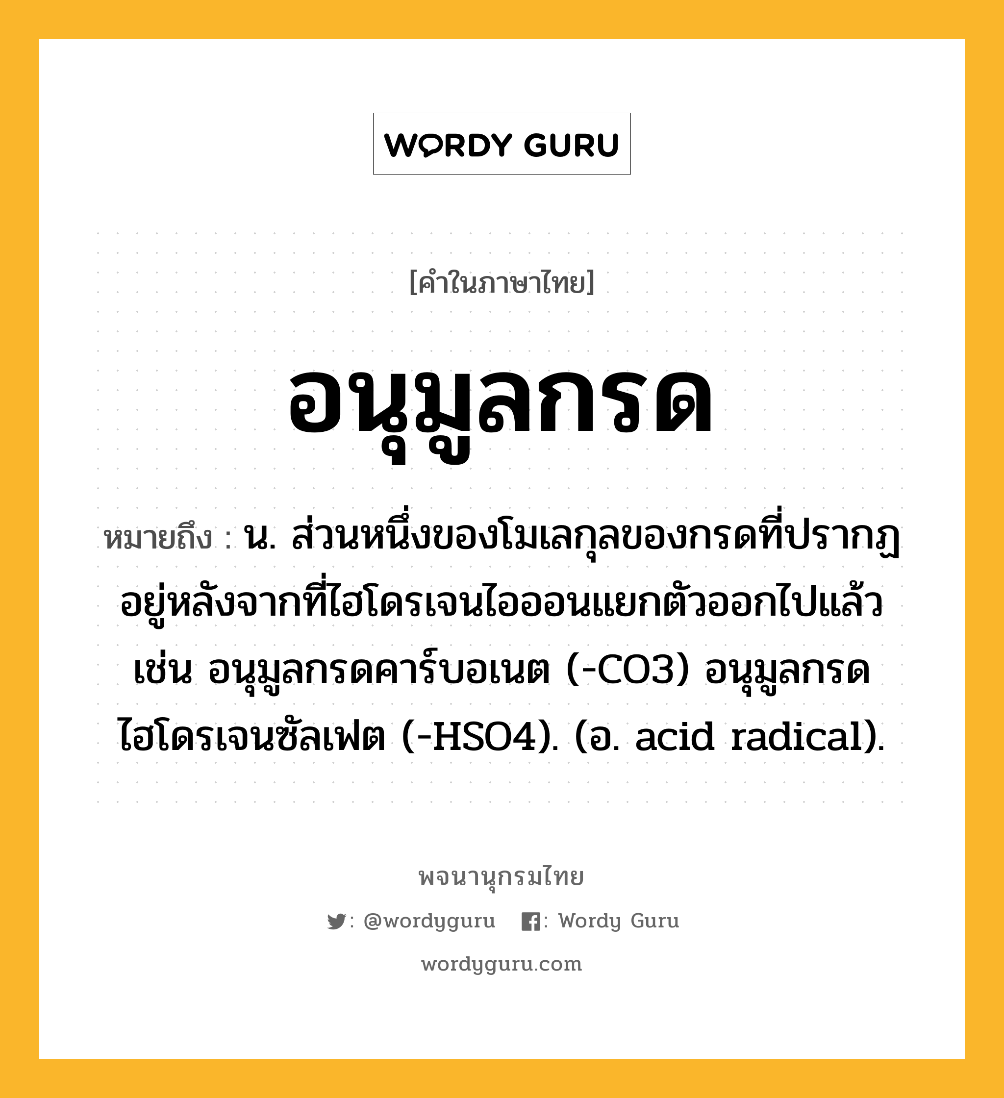 อนุมูลกรด ความหมาย หมายถึงอะไร?, คำในภาษาไทย อนุมูลกรด หมายถึง น. ส่วนหนึ่งของโมเลกุลของกรดที่ปรากฏอยู่หลังจากที่ไฮโดรเจนไอออนแยกตัวออกไปแล้ว เช่น อนุมูลกรดคาร์บอเนต (-CO3) อนุมูลกรดไฮโดรเจนซัลเฟต (-HSO4). (อ. acid radical).