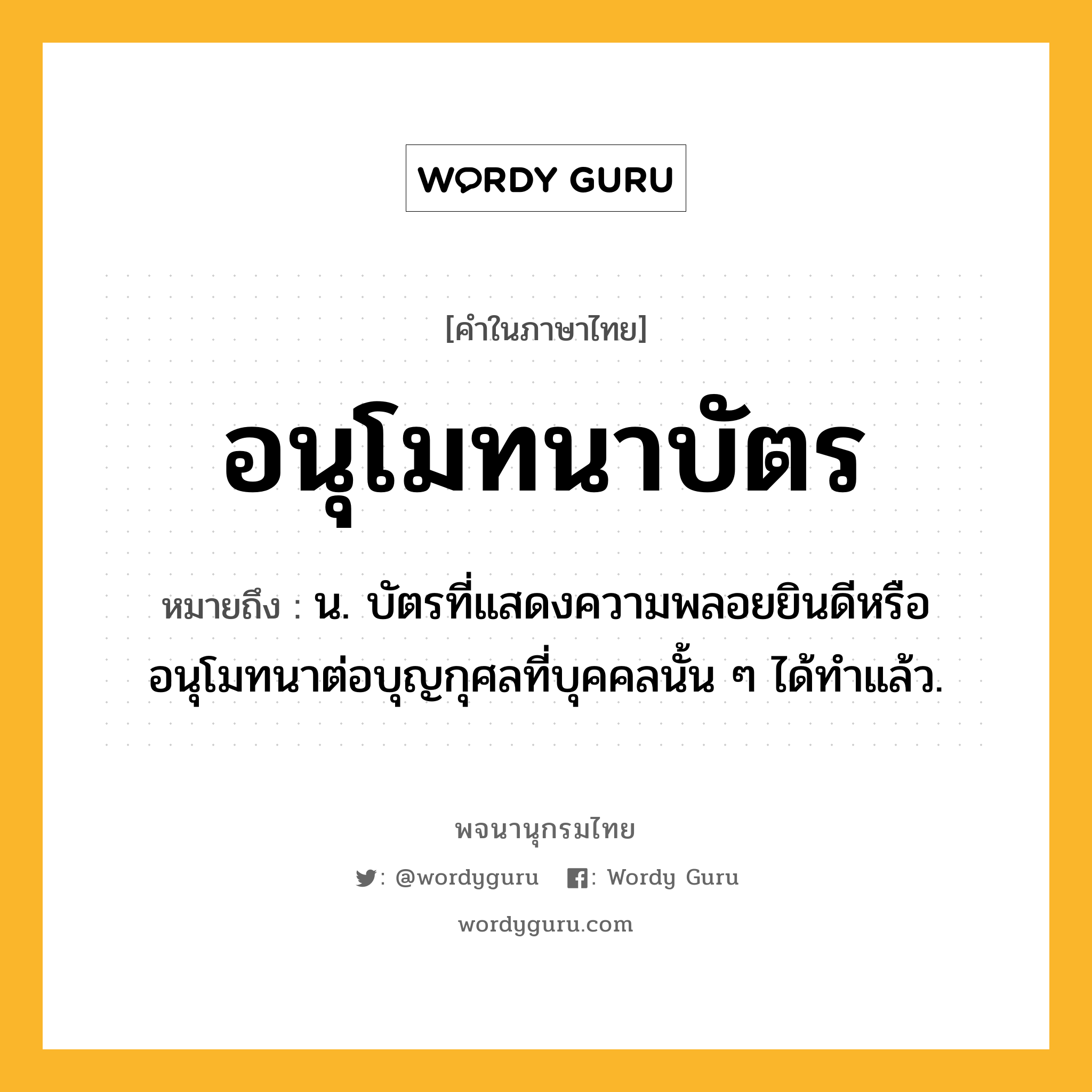 อนุโมทนาบัตร หมายถึงอะไร?, คำในภาษาไทย อนุโมทนาบัตร หมายถึง น. บัตรที่แสดงความพลอยยินดีหรืออนุโมทนาต่อบุญกุศลที่บุคคลนั้น ๆ ได้ทําแล้ว.