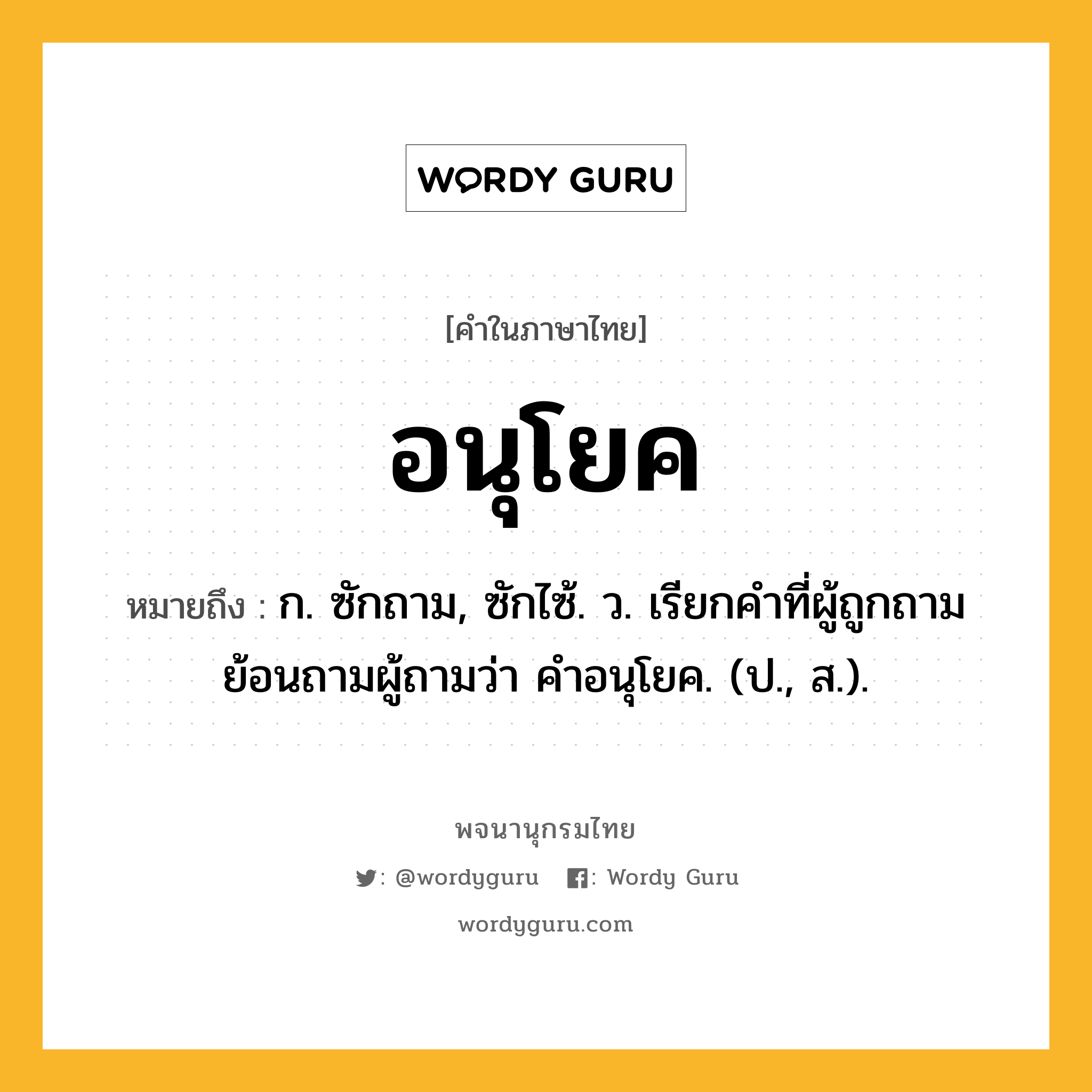 อนุโยค หมายถึงอะไร?, คำในภาษาไทย อนุโยค หมายถึง ก. ซักถาม, ซักไซ้. ว. เรียกคําที่ผู้ถูกถามย้อนถามผู้ถามว่า คําอนุโยค. (ป., ส.).