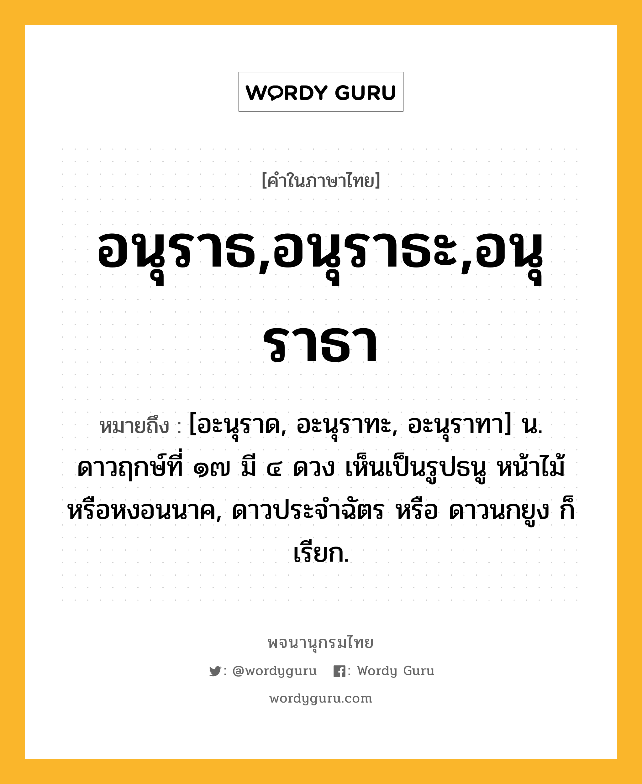 อนุราธ,อนุราธะ,อนุราธา หมายถึงอะไร?, คำในภาษาไทย อนุราธ,อนุราธะ,อนุราธา หมายถึง [อะนุราด, อะนุราทะ, อะนุราทา] น. ดาวฤกษ์ที่ ๑๗ มี ๔ ดวง เห็นเป็นรูปธนู หน้าไม้ หรือหงอนนาค, ดาวประจําฉัตร หรือ ดาวนกยูง ก็เรียก.