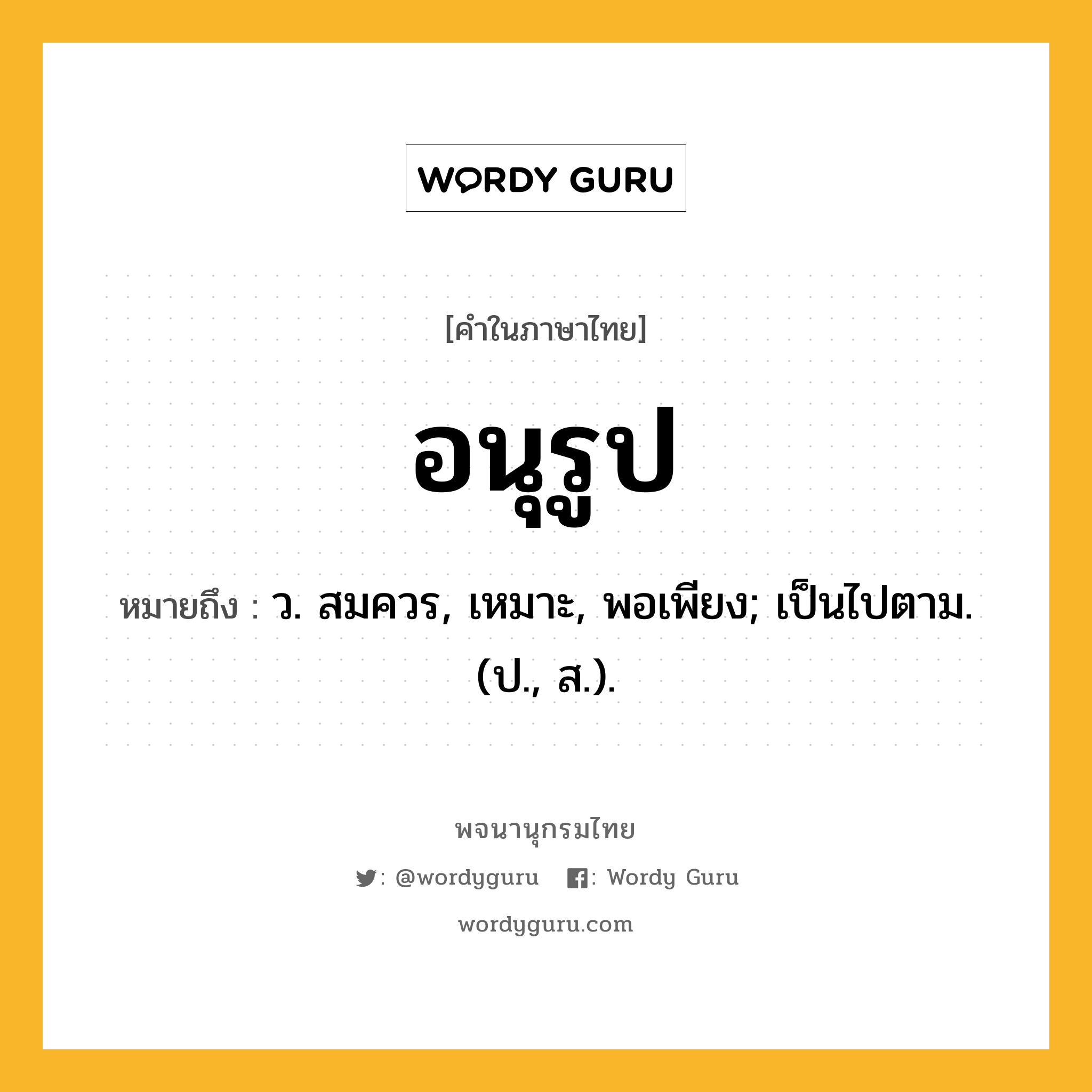 อนุรูป หมายถึงอะไร?, คำในภาษาไทย อนุรูป หมายถึง ว. สมควร, เหมาะ, พอเพียง; เป็นไปตาม. (ป., ส.).