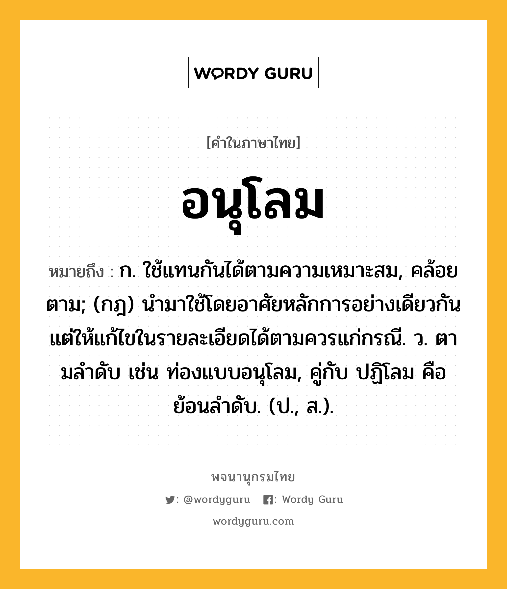 อนุโลม หมายถึงอะไร?, คำในภาษาไทย อนุโลม หมายถึง ก. ใช้แทนกันได้ตามความเหมาะสม, คล้อยตาม; (กฎ) นำมาใช้โดยอาศัยหลักการอย่างเดียวกัน แต่ให้แก้ไขในรายละเอียดได้ตามควรแก่กรณี. ว. ตามลําดับ เช่น ท่องแบบอนุโลม, คู่กับ ปฏิโลม คือ ย้อนลําดับ. (ป., ส.).