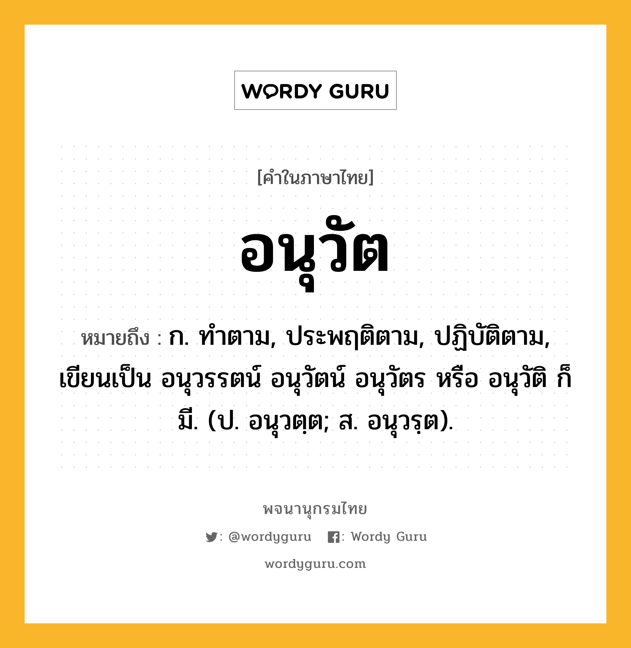 อนุวัต หมายถึงอะไร?, คำในภาษาไทย อนุวัต หมายถึง ก. ทําตาม, ประพฤติตาม, ปฏิบัติตาม, เขียนเป็น อนุวรรตน์ อนุวัตน์ อนุวัตร หรือ อนุวัติ ก็มี. (ป. อนุวตฺต; ส. อนุวรฺต).