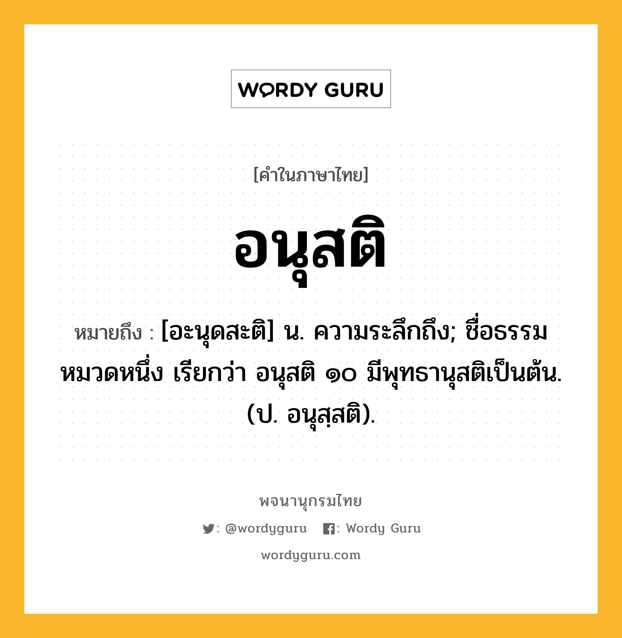 อนุสติ ความหมาย หมายถึงอะไร?, คำในภาษาไทย อนุสติ หมายถึง [อะนุดสะติ] น. ความระลึกถึง; ชื่อธรรมหมวดหนึ่ง เรียกว่า อนุสติ ๑๐ มีพุทธานุสติเป็นต้น. (ป. อนุสฺสติ).