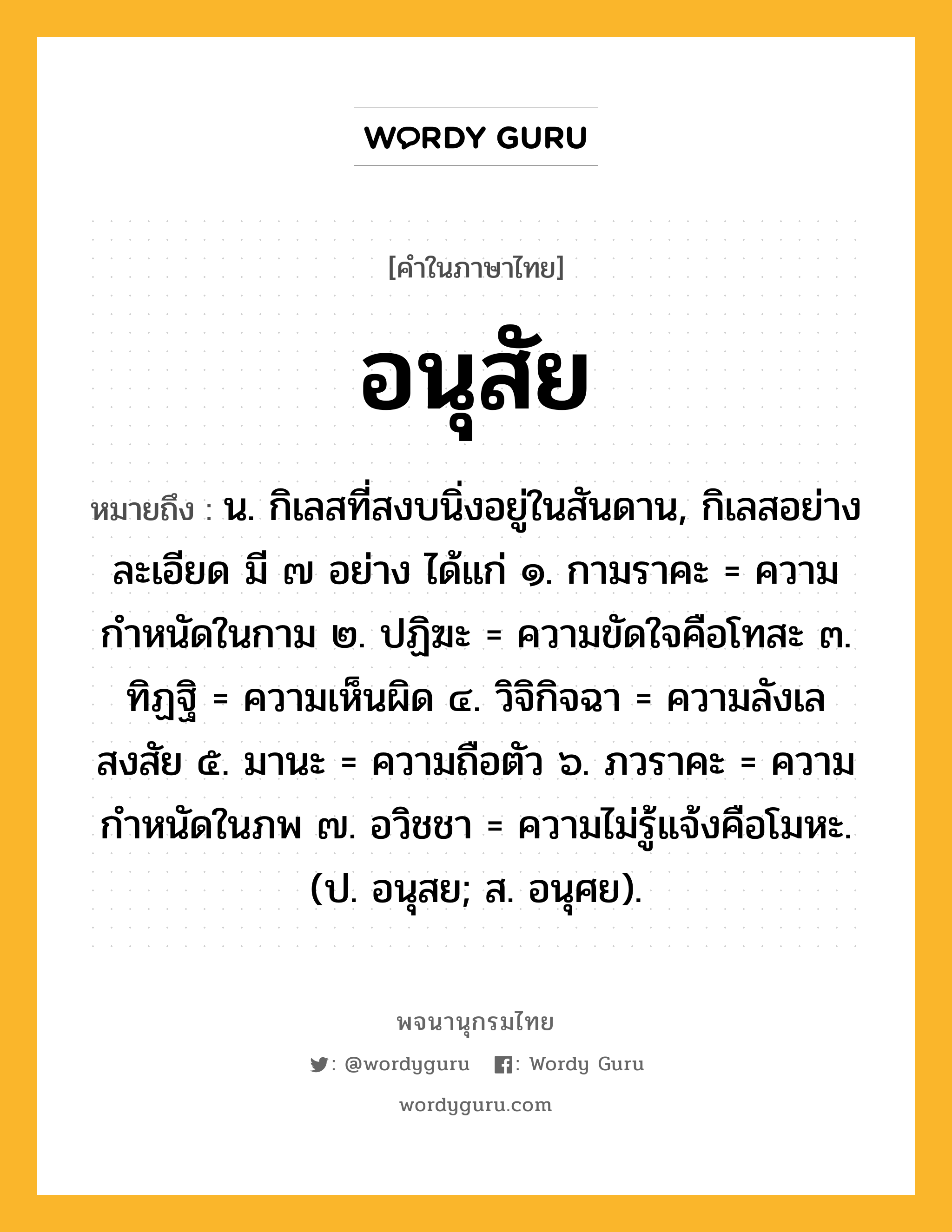 อนุสัย ความหมาย หมายถึงอะไร?, คำในภาษาไทย อนุสัย หมายถึง น. กิเลสที่สงบนิ่งอยู่ในสันดาน, กิเลสอย่างละเอียด มี ๗ อย่าง ได้แก่ ๑. กามราคะ = ความกำหนัดในกาม ๒. ปฏิฆะ = ความขัดใจคือโทสะ ๓. ทิฏฐิ = ความเห็นผิด ๔. วิจิกิจฉา = ความลังเลสงสัย ๕. มานะ = ความถือตัว ๖. ภวราคะ = ความกำหนัดในภพ ๗. อวิชชา = ความไม่รู้แจ้งคือโมหะ. (ป. อนุสย; ส. อนุศย).