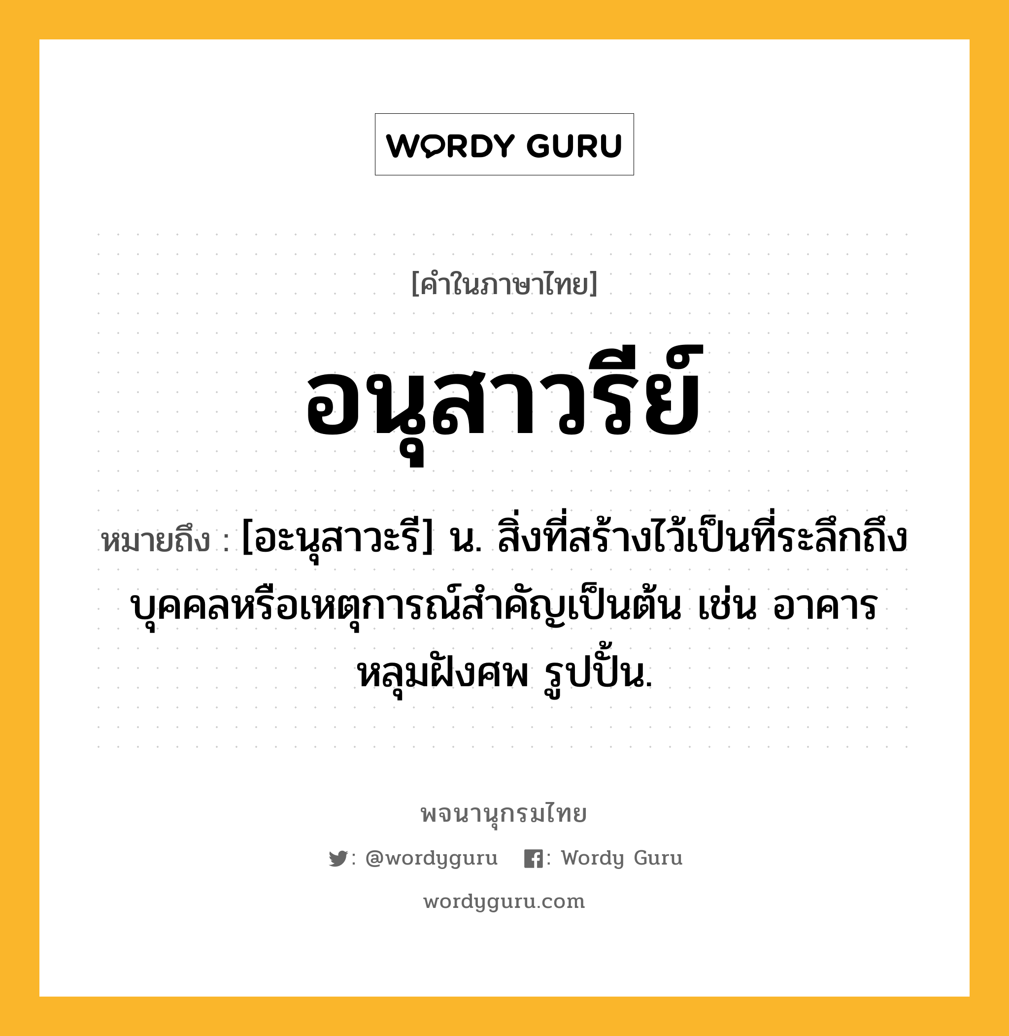 อนุสาวรีย์ หมายถึงอะไร?, คำในภาษาไทย อนุสาวรีย์ หมายถึง [อะนุสาวะรี] น. สิ่งที่สร้างไว้เป็นที่ระลึกถึงบุคคลหรือเหตุการณ์สําคัญเป็นต้น เช่น อาคาร หลุมฝังศพ รูปปั้น.