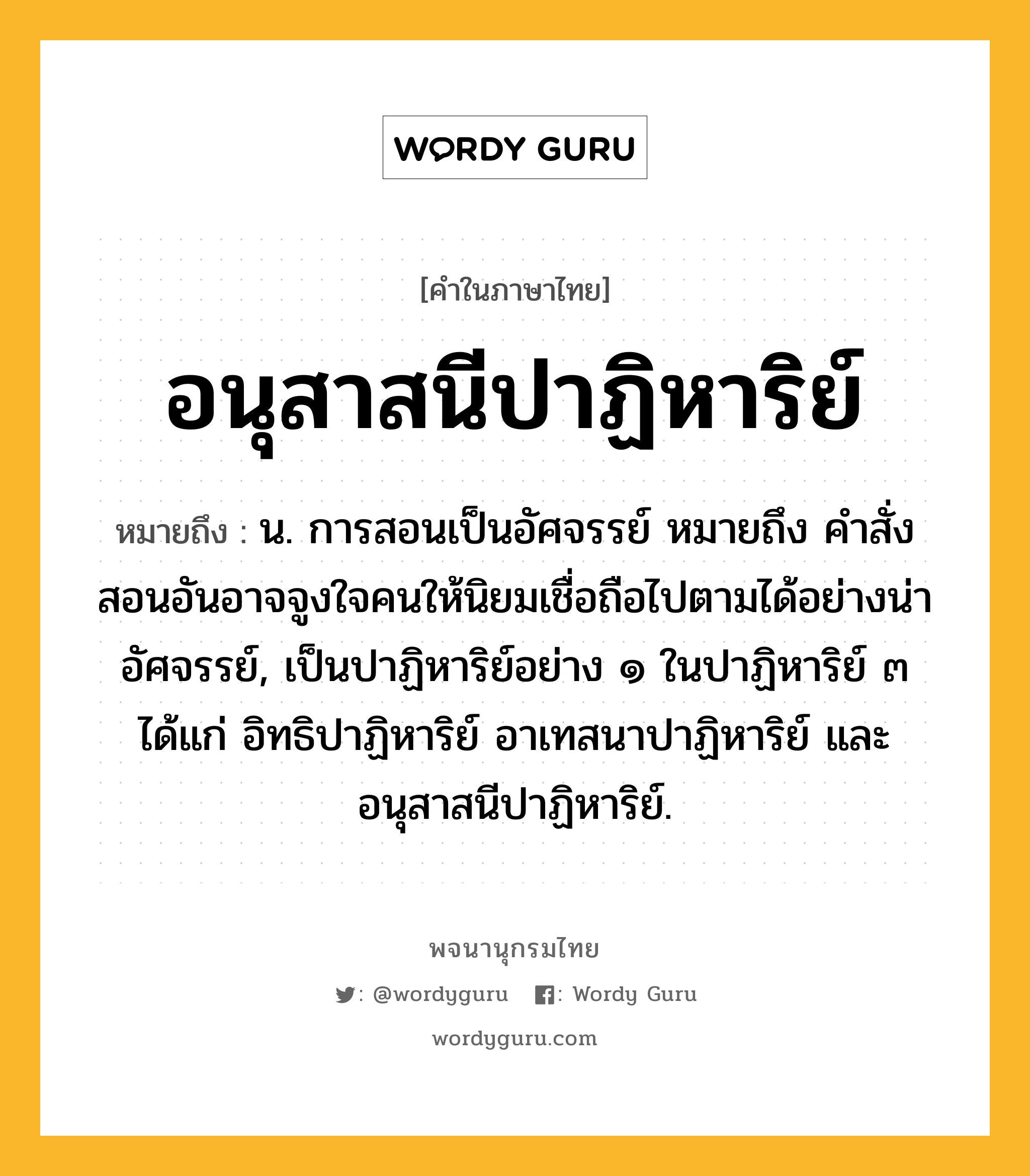 อนุสาสนีปาฏิหาริย์ หมายถึงอะไร?, คำในภาษาไทย อนุสาสนีปาฏิหาริย์ หมายถึง น. การสอนเป็นอัศจรรย์ หมายถึง คำสั่งสอนอันอาจจูงใจคนให้นิยมเชื่อถือไปตามได้อย่างน่าอัศจรรย์, เป็นปาฏิหาริย์อย่าง ๑ ในปาฏิหาริย์ ๓ ได้แก่ อิทธิปาฏิหาริย์ อาเทสนาปาฏิหาริย์ และอนุสาสนีปาฏิหาริย์.