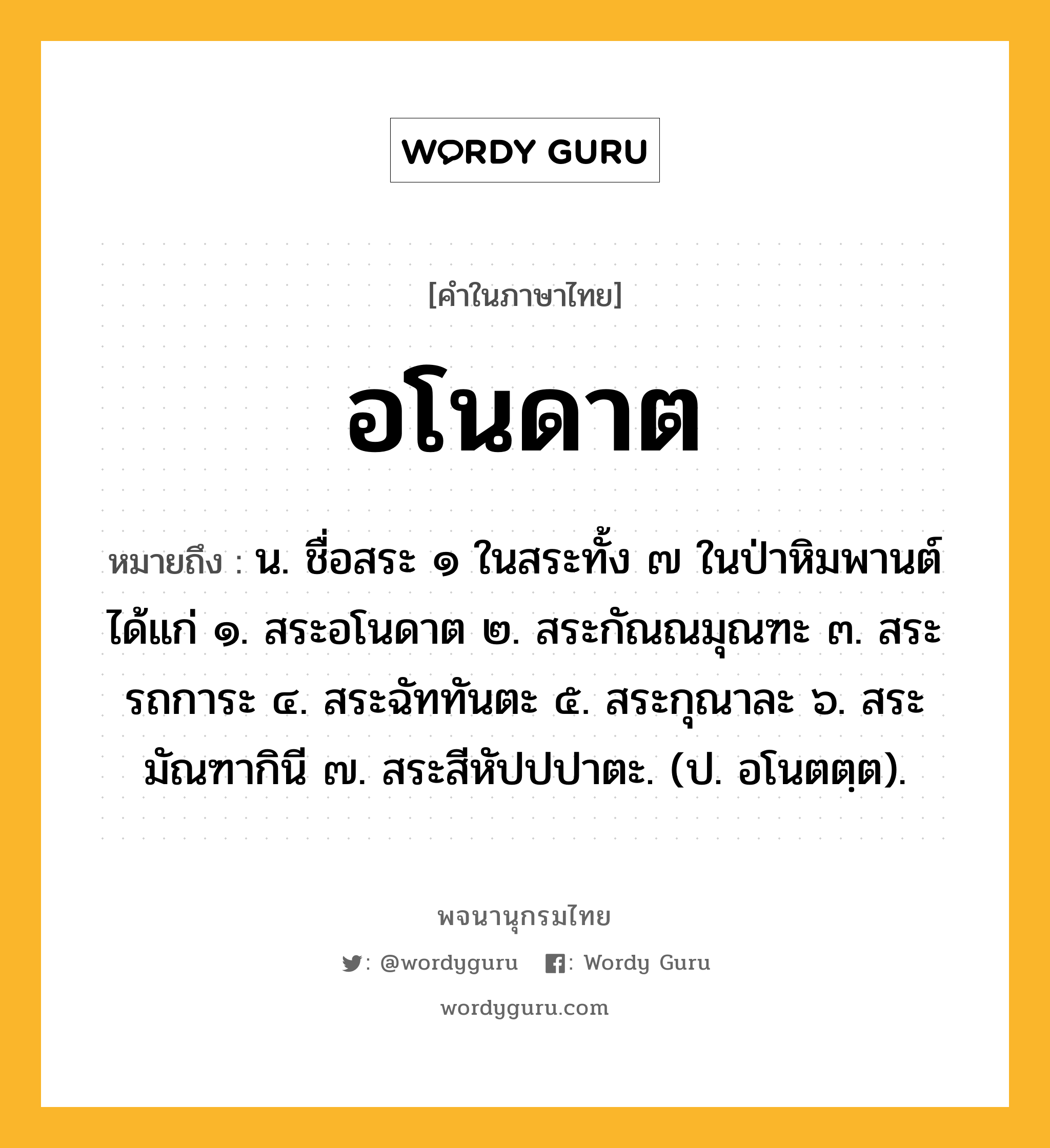 อโนดาต ความหมาย หมายถึงอะไร?, คำในภาษาไทย อโนดาต หมายถึง น. ชื่อสระ ๑ ในสระทั้ง ๗ ในป่าหิมพานต์ ได้แก่ ๑. สระอโนดาต ๒. สระกัณณมุณฑะ ๓. สระรถการะ ๔. สระฉัททันตะ ๕. สระกุณาละ ๖. สระมัณฑากินี ๗. สระสีหัปปปาตะ. (ป. อโนตตฺต).