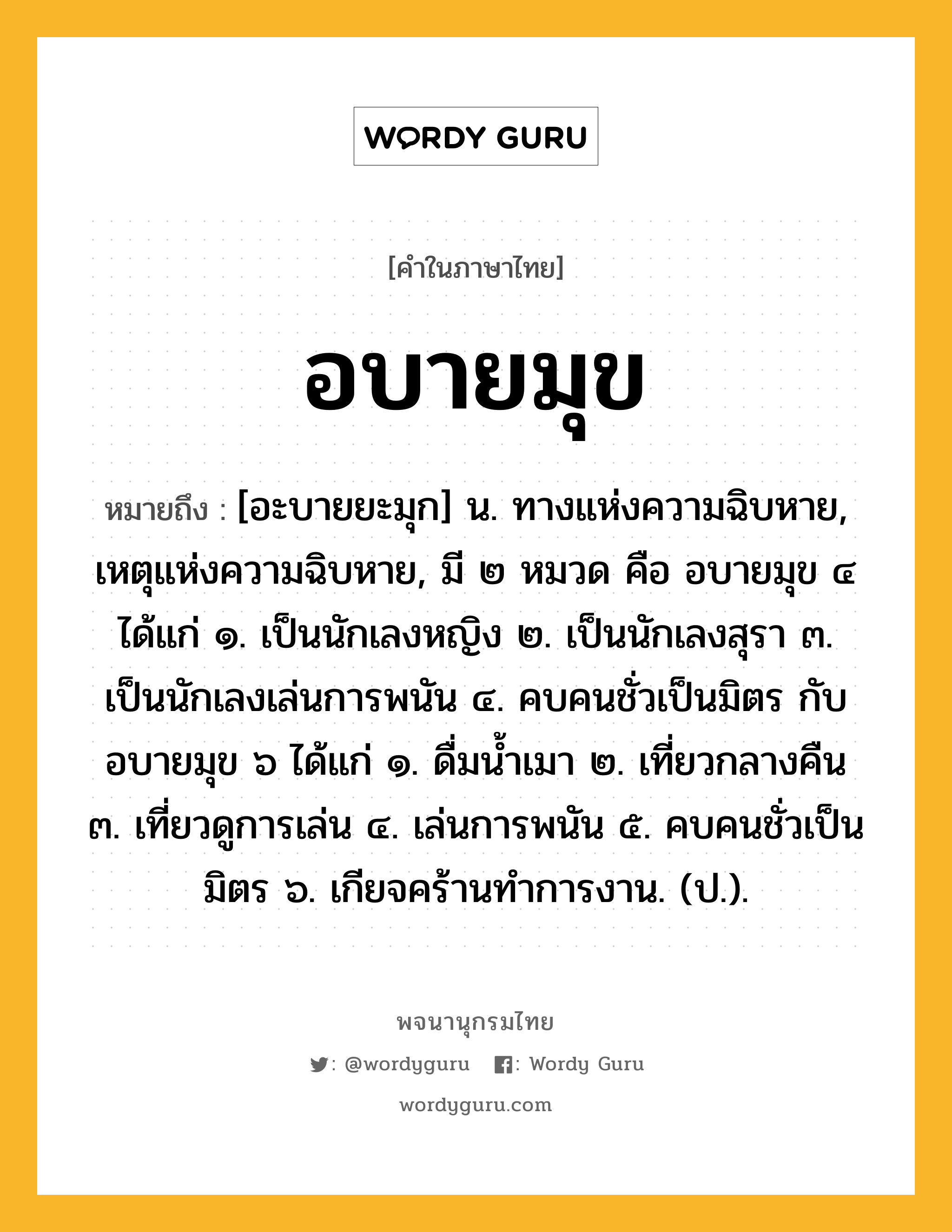 อบายมุข หมายถึงอะไร?, คำในภาษาไทย อบายมุข หมายถึง [อะบายยะมุก] น. ทางแห่งความฉิบหาย, เหตุแห่งความฉิบหาย, มี ๒ หมวด คือ อบายมุข ๔ ได้แก่ ๑. เป็นนักเลงหญิง ๒. เป็นนักเลงสุรา ๓. เป็นนักเลงเล่นการพนัน ๔. คบคนชั่วเป็นมิตร กับ อบายมุข ๖ ได้แก่ ๑. ดื่มนํ้าเมา ๒. เที่ยวกลางคืน ๓. เที่ยวดูการเล่น ๔. เล่นการพนัน ๕. คบคนชั่วเป็นมิตร ๖. เกียจคร้านทําการงาน. (ป.).