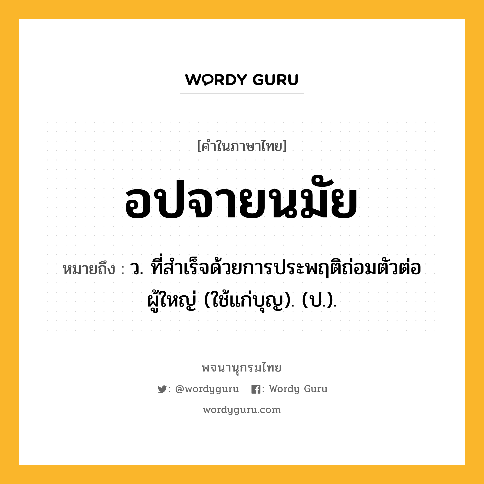 อปจายนมัย ความหมาย หมายถึงอะไร?, คำในภาษาไทย อปจายนมัย หมายถึง ว. ที่สําเร็จด้วยการประพฤติถ่อมตัวต่อผู้ใหญ่ (ใช้แก่บุญ). (ป.).