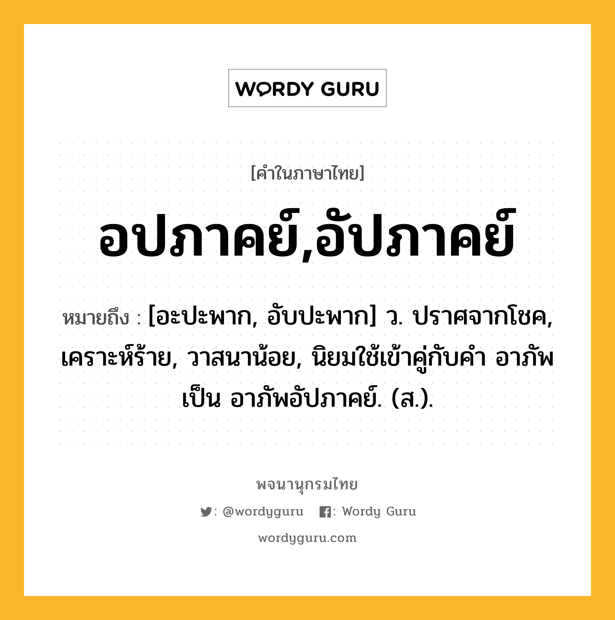 อปภาคย์,อัปภาคย์ หมายถึงอะไร?, คำในภาษาไทย อปภาคย์,อัปภาคย์ หมายถึง [อะปะพาก, อับปะพาก] ว. ปราศจากโชค, เคราะห์ร้าย, วาสนาน้อย, นิยมใช้เข้าคู่กับคำ อาภัพ เป็น อาภัพอัปภาคย์. (ส.).