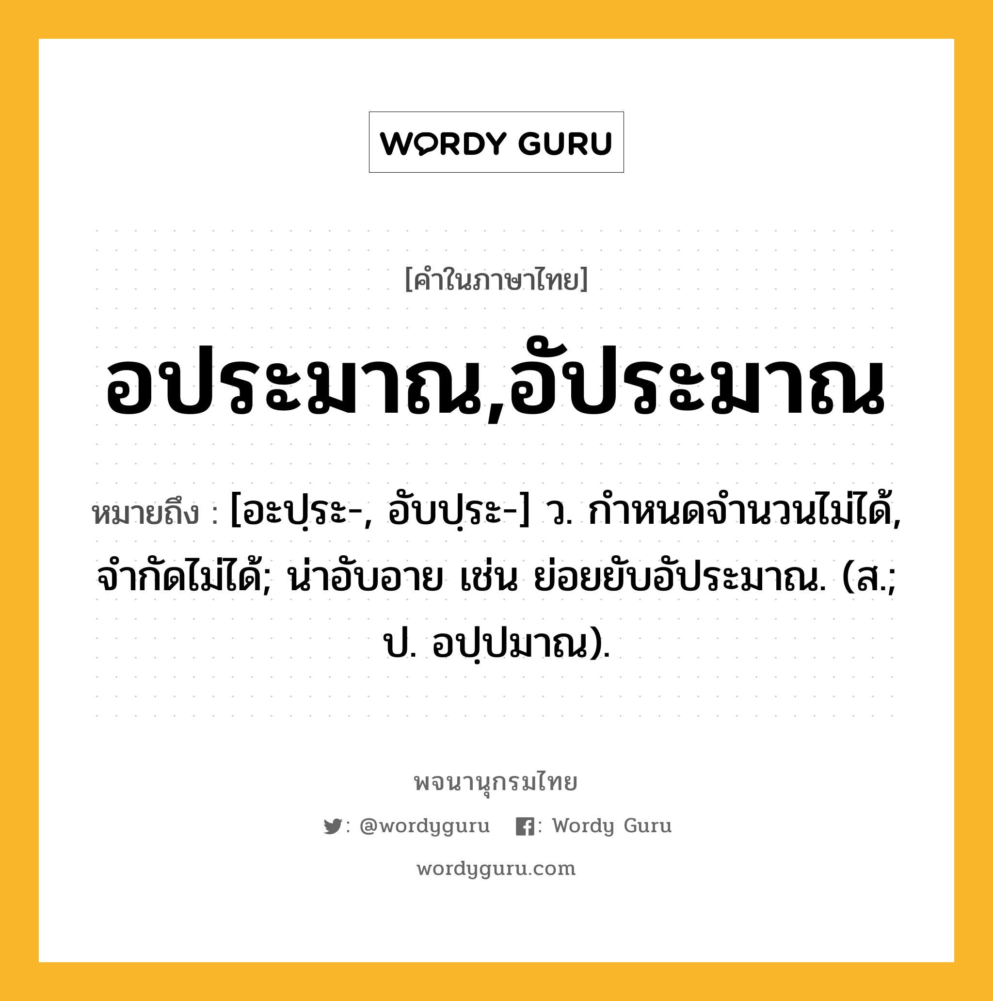 อประมาณ,อัประมาณ ความหมาย หมายถึงอะไร?, คำในภาษาไทย อประมาณ,อัประมาณ หมายถึง [อะปฺระ-, อับปฺระ-] ว. กําหนดจำนวนไม่ได้, จํากัดไม่ได้; น่าอับอาย เช่น ย่อยยับอัประมาณ. (ส.; ป. อปฺปมาณ).