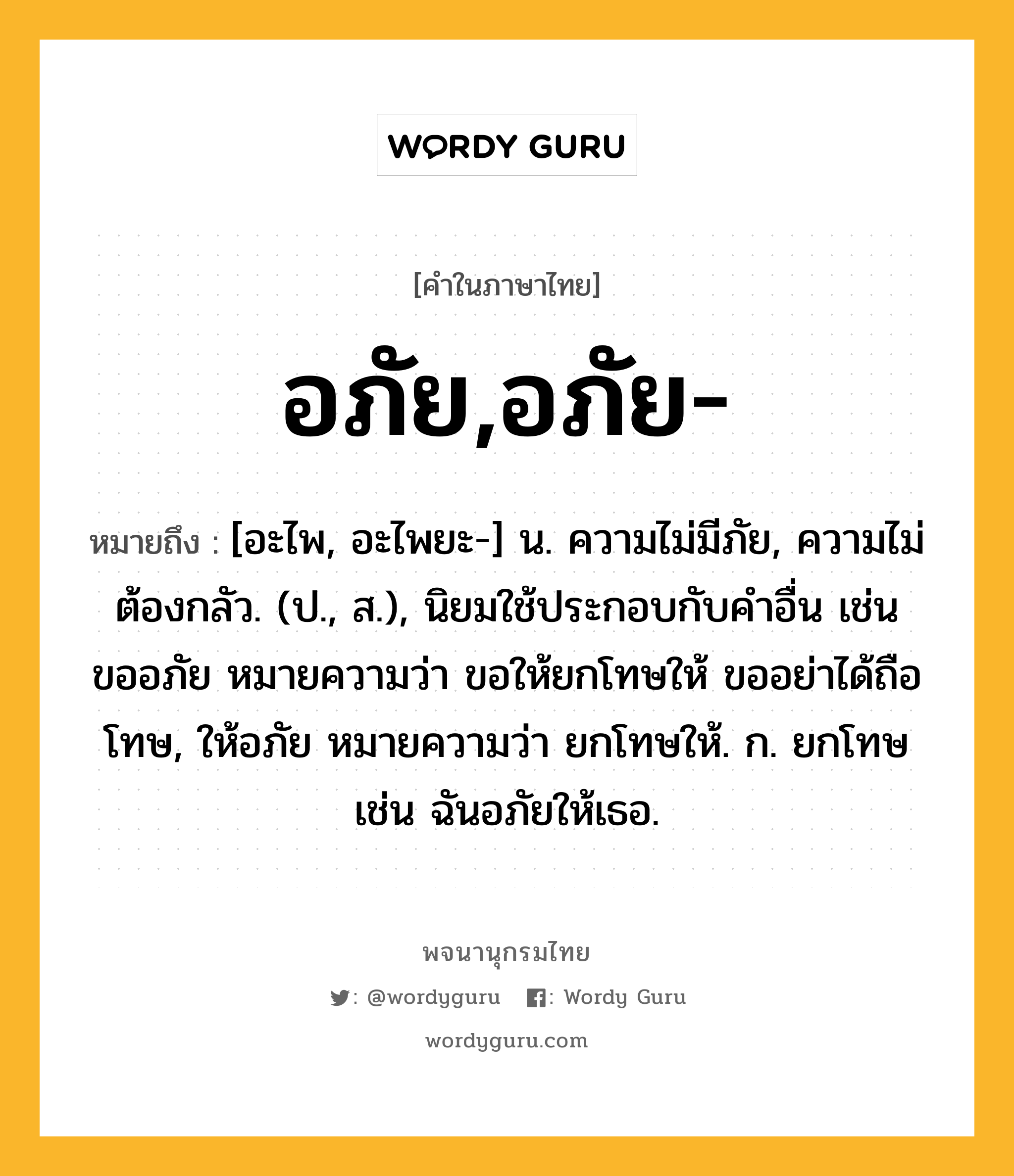 อภัย,อภัย- หมายถึงอะไร?, คำในภาษาไทย อภัย,อภัย- หมายถึง [อะไพ, อะไพยะ-] น. ความไม่มีภัย, ความไม่ต้องกลัว. (ป., ส.), นิยมใช้ประกอบกับคําอื่น เช่น ขออภัย หมายความว่า ขอให้ยกโทษให้ ขออย่าได้ถือโทษ, ให้อภัย หมายความว่า ยกโทษให้. ก. ยกโทษ เช่น ฉันอภัยให้เธอ.