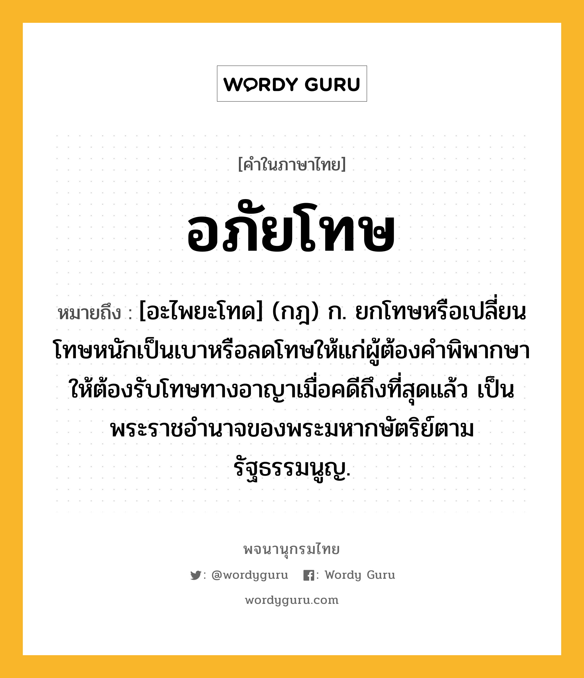 อภัยโทษ หมายถึงอะไร?, คำในภาษาไทย อภัยโทษ หมายถึง [อะไพยะโทด] (กฎ) ก. ยกโทษหรือเปลี่ยนโทษหนักเป็นเบาหรือลดโทษให้แก่ผู้ต้องคำพิพากษาให้ต้องรับโทษทางอาญาเมื่อคดีถึงที่สุดแล้ว เป็นพระราชอำนาจของพระมหากษัตริย์ตามรัฐธรรมนูญ.