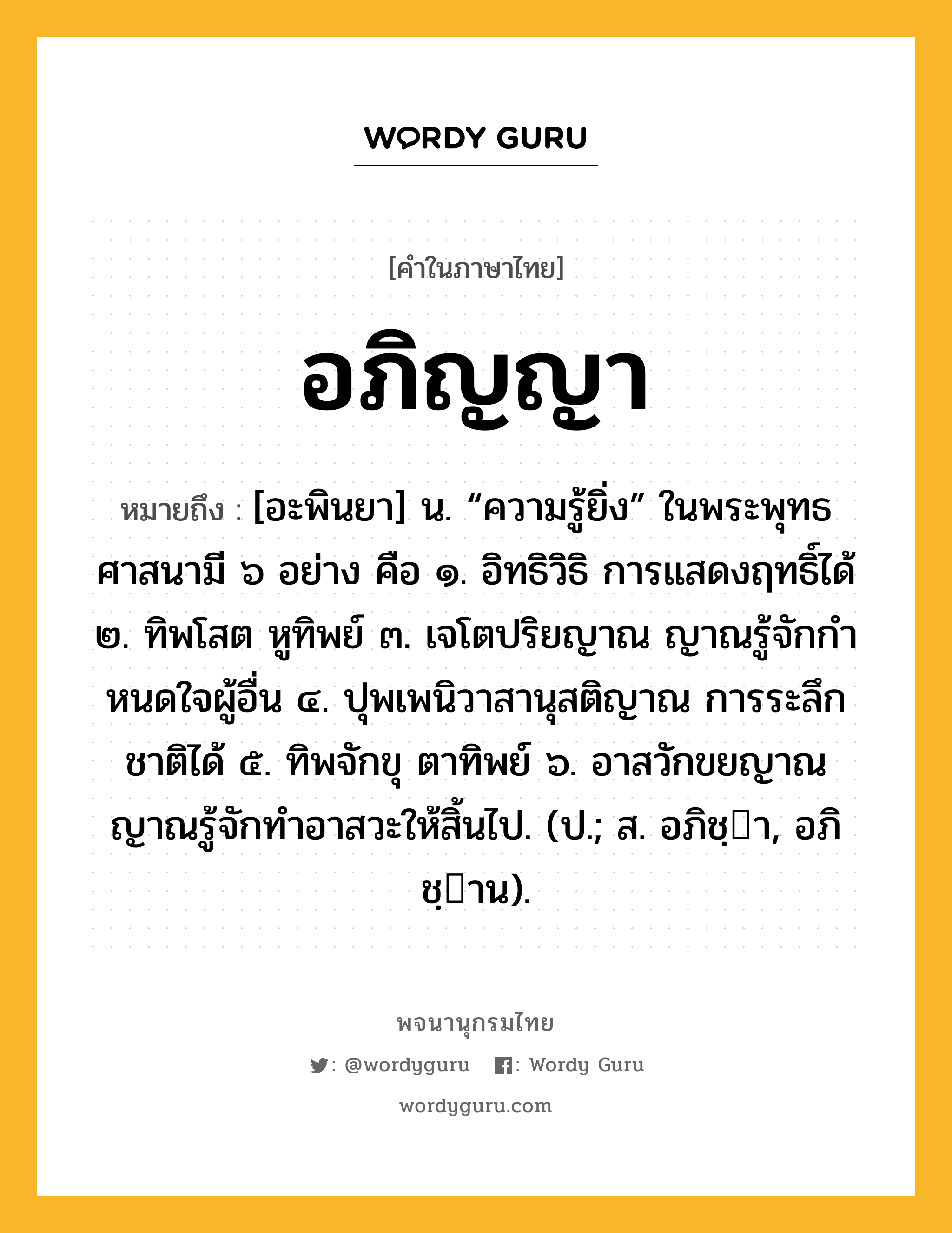 อภิญญา หมายถึงอะไร?, คำในภาษาไทย อภิญญา หมายถึง [อะพินยา] น. “ความรู้ยิ่ง” ในพระพุทธศาสนามี ๖ อย่าง คือ ๑. อิทธิวิธิ การแสดงฤทธิ์ได้ ๒. ทิพโสต หูทิพย์ ๓. เจโตปริยญาณ ญาณรู้จักกําหนดใจผู้อื่น ๔. ปุพเพนิวาสานุสติญาณ การระลึกชาติได้ ๕. ทิพจักขุ ตาทิพย์ ๖. อาสวักขยญาณ ญาณรู้จักทําอาสวะให้สิ้นไป. (ป.; ส. อภิชฺา, อภิชฺาน).