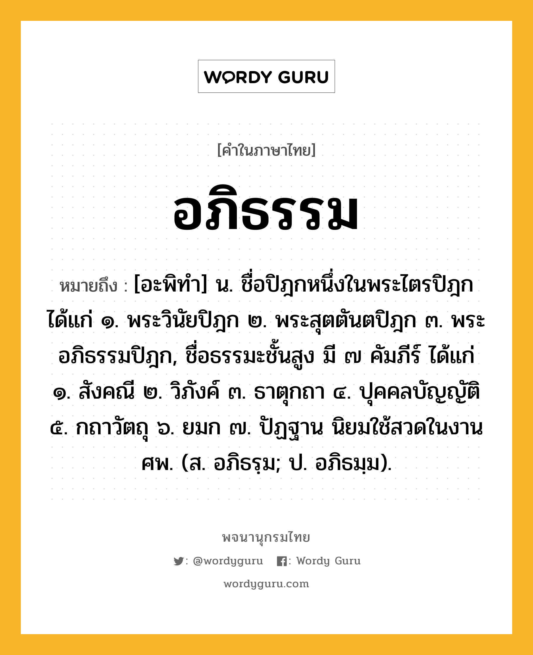 อภิธรรม หมายถึงอะไร?, คำในภาษาไทย อภิธรรม หมายถึง [อะพิทํา] น. ชื่อปิฎกหนึ่งในพระไตรปิฎก ได้แก่ ๑. พระวินัยปิฎก ๒. พระสุตตันตปิฎก ๓. พระอภิธรรมปิฎก, ชื่อธรรมะชั้นสูง มี ๗ คัมภีร์ ได้แก่ ๑. สังคณี ๒. วิภังค์ ๓. ธาตุกถา ๔. ปุคคลบัญญัติ ๕. กถาวัตถุ ๖. ยมก ๗. ปัฏฐาน นิยมใช้สวดในงานศพ. (ส. อภิธรฺม; ป. อภิธมฺม).