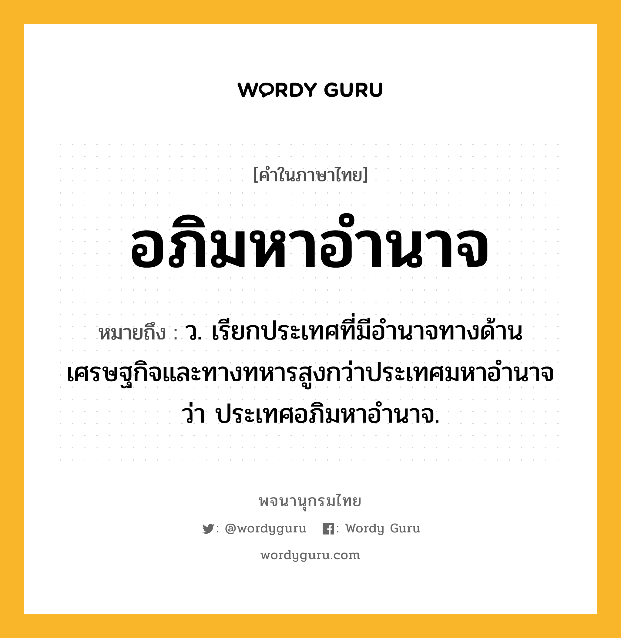 อภิมหาอำนาจ หมายถึงอะไร?, คำในภาษาไทย อภิมหาอำนาจ หมายถึง ว. เรียกประเทศที่มีอํานาจทางด้านเศรษฐกิจและทางทหารสูงกว่าประเทศมหาอํานาจว่า ประเทศอภิมหาอำนาจ.