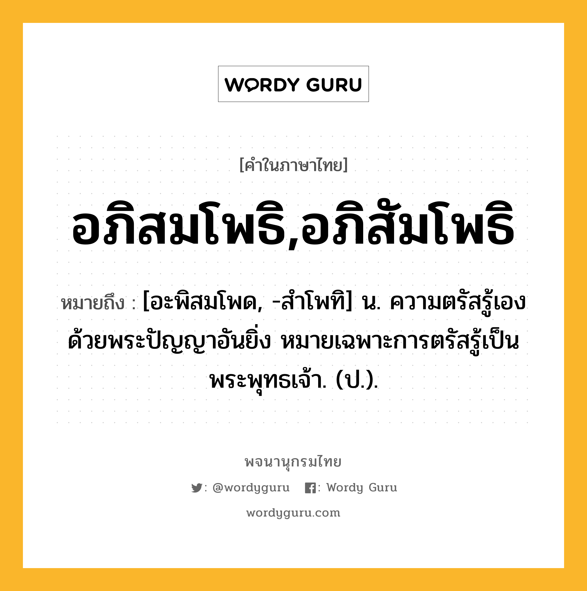 อภิสมโพธิ,อภิสัมโพธิ หมายถึงอะไร?, คำในภาษาไทย อภิสมโพธิ,อภิสัมโพธิ หมายถึง [อะพิสมโพด, -สําโพทิ] น. ความตรัสรู้เองด้วยพระปัญญาอันยิ่ง หมายเฉพาะการตรัสรู้เป็นพระพุทธเจ้า. (ป.).