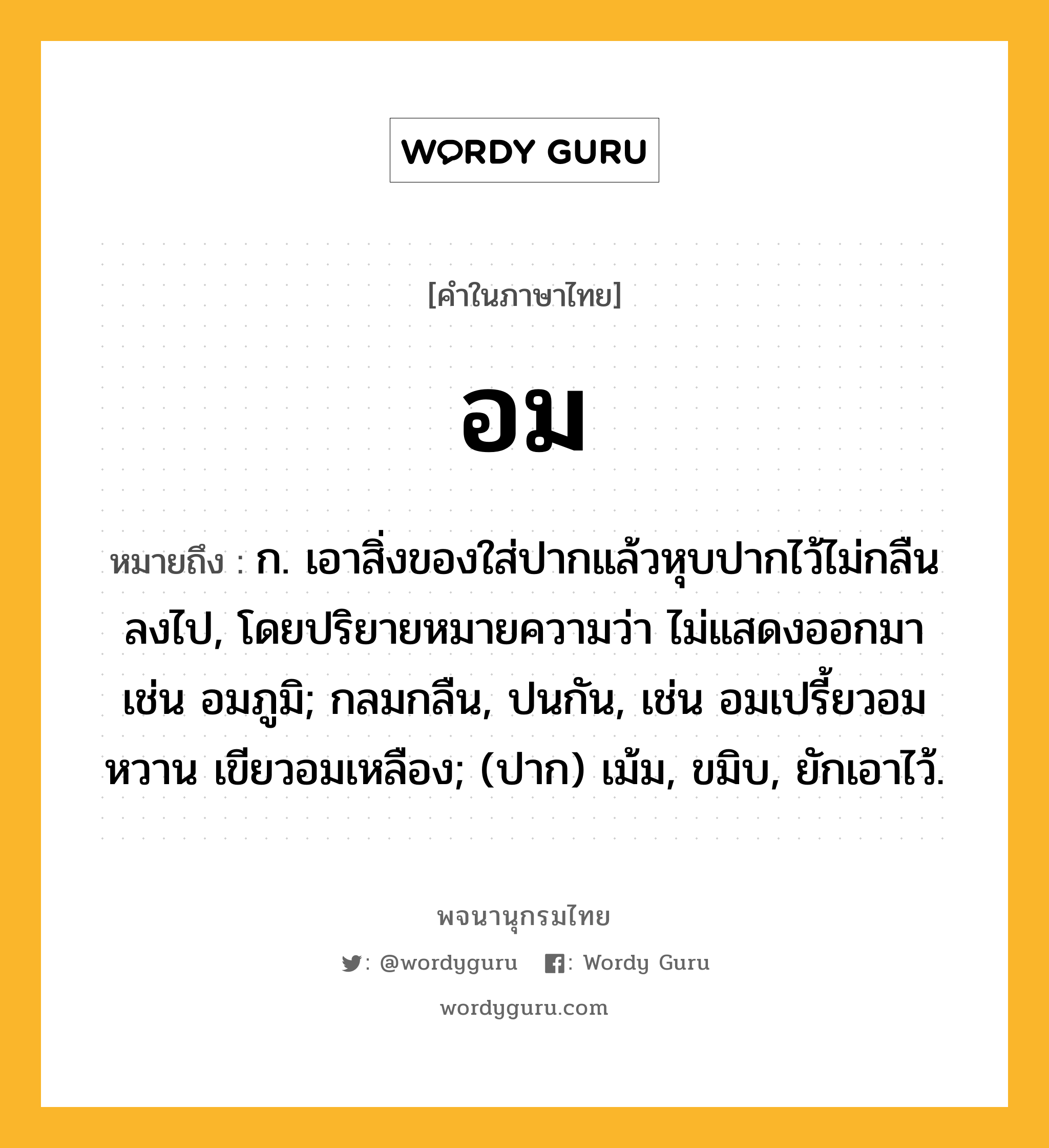 อม หมายถึงอะไร?, คำในภาษาไทย อม หมายถึง ก. เอาสิ่งของใส่ปากแล้วหุบปากไว้ไม่กลืนลงไป, โดยปริยายหมายความว่า ไม่แสดงออกมา เช่น อมภูมิ; กลมกลืน, ปนกัน, เช่น อมเปรี้ยวอมหวาน เขียวอมเหลือง; (ปาก) เม้ม, ขมิบ, ยักเอาไว้.