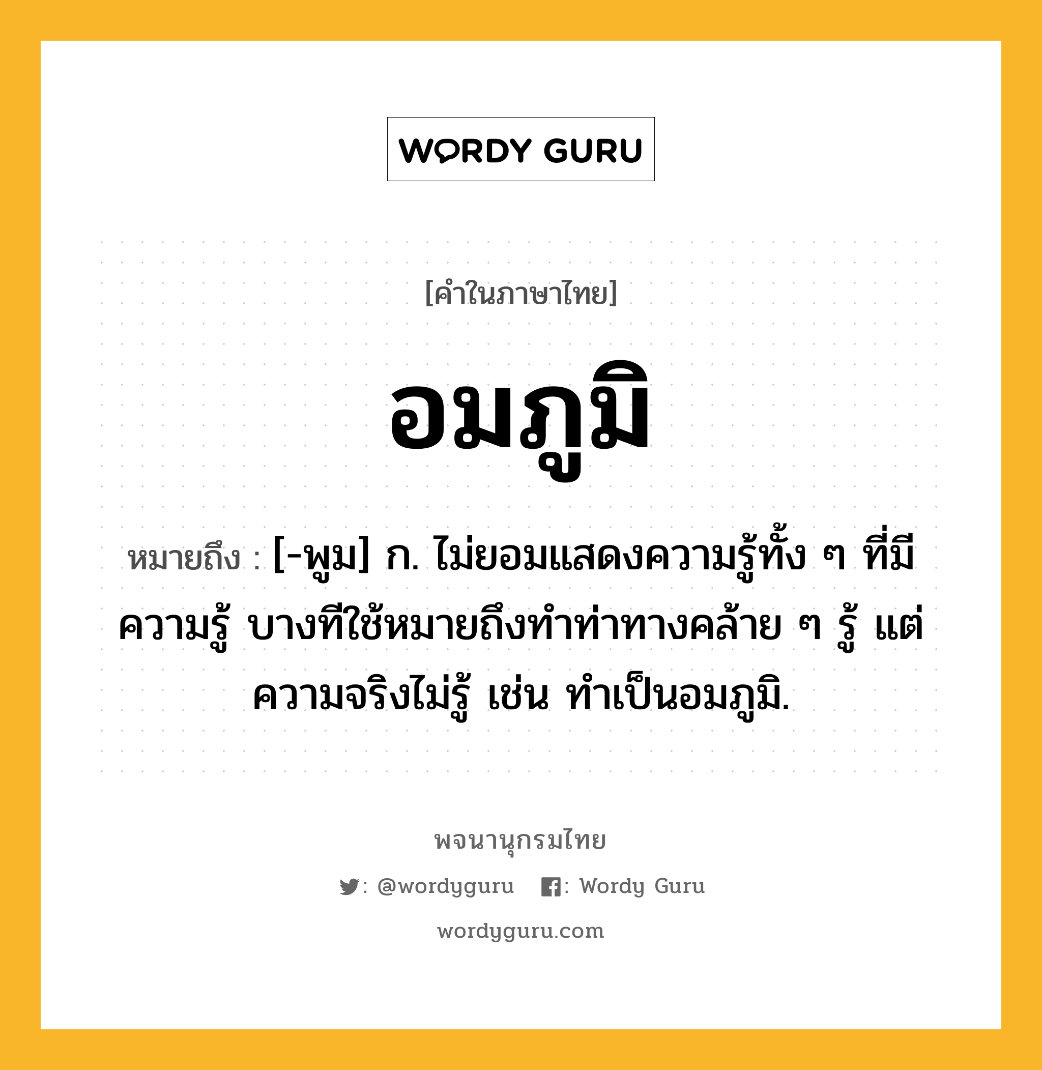 อมภูมิ หมายถึงอะไร?, คำในภาษาไทย อมภูมิ หมายถึง [-พูม] ก. ไม่ยอมแสดงความรู้ทั้ง ๆ ที่มีความรู้ บางทีใช้หมายถึงทำท่าทางคล้าย ๆ รู้ แต่ความจริงไม่รู้ เช่น ทำเป็นอมภูมิ.