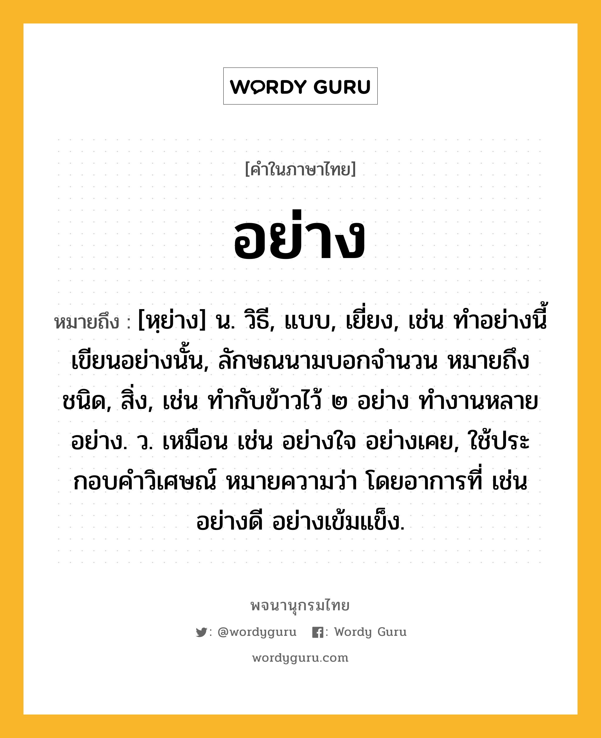 อย่าง หมายถึงอะไร?, คำในภาษาไทย อย่าง หมายถึง [หฺย่าง] น. วิธี, แบบ, เยี่ยง, เช่น ทำอย่างนี้ เขียนอย่างนั้น, ลักษณนามบอกจำนวน หมายถึง ชนิด, สิ่ง, เช่น ทำกับข้าวไว้ ๒ อย่าง ทำงานหลายอย่าง. ว. เหมือน เช่น อย่างใจ อย่างเคย, ใช้ประกอบคําวิเศษณ์ หมายความว่า โดยอาการที่ เช่น อย่างดี อย่างเข้มแข็ง.