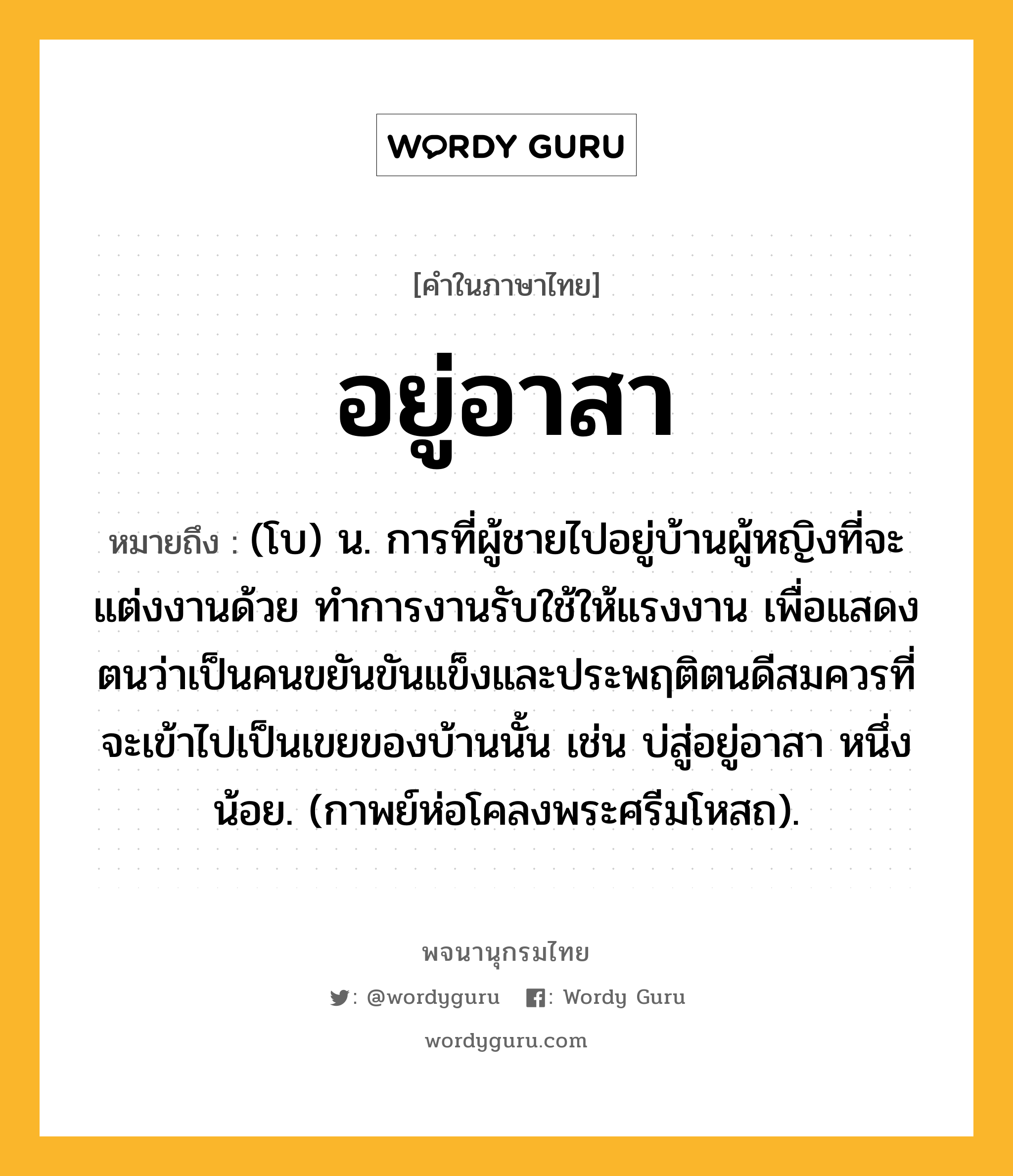 อยู่อาสา หมายถึงอะไร?, คำในภาษาไทย อยู่อาสา หมายถึง (โบ) น. การที่ผู้ชายไปอยู่บ้านผู้หญิงที่จะแต่งงานด้วย ทำการงานรับใช้ให้แรงงาน เพื่อแสดงตนว่าเป็นคนขยันขันแข็งและประพฤติตนดีสมควรที่จะเข้าไปเป็นเขยของบ้านนั้น เช่น บ่สู่อยู่อาสา หนึ่งน้อย. (กาพย์ห่อโคลงพระศรีมโหสถ).