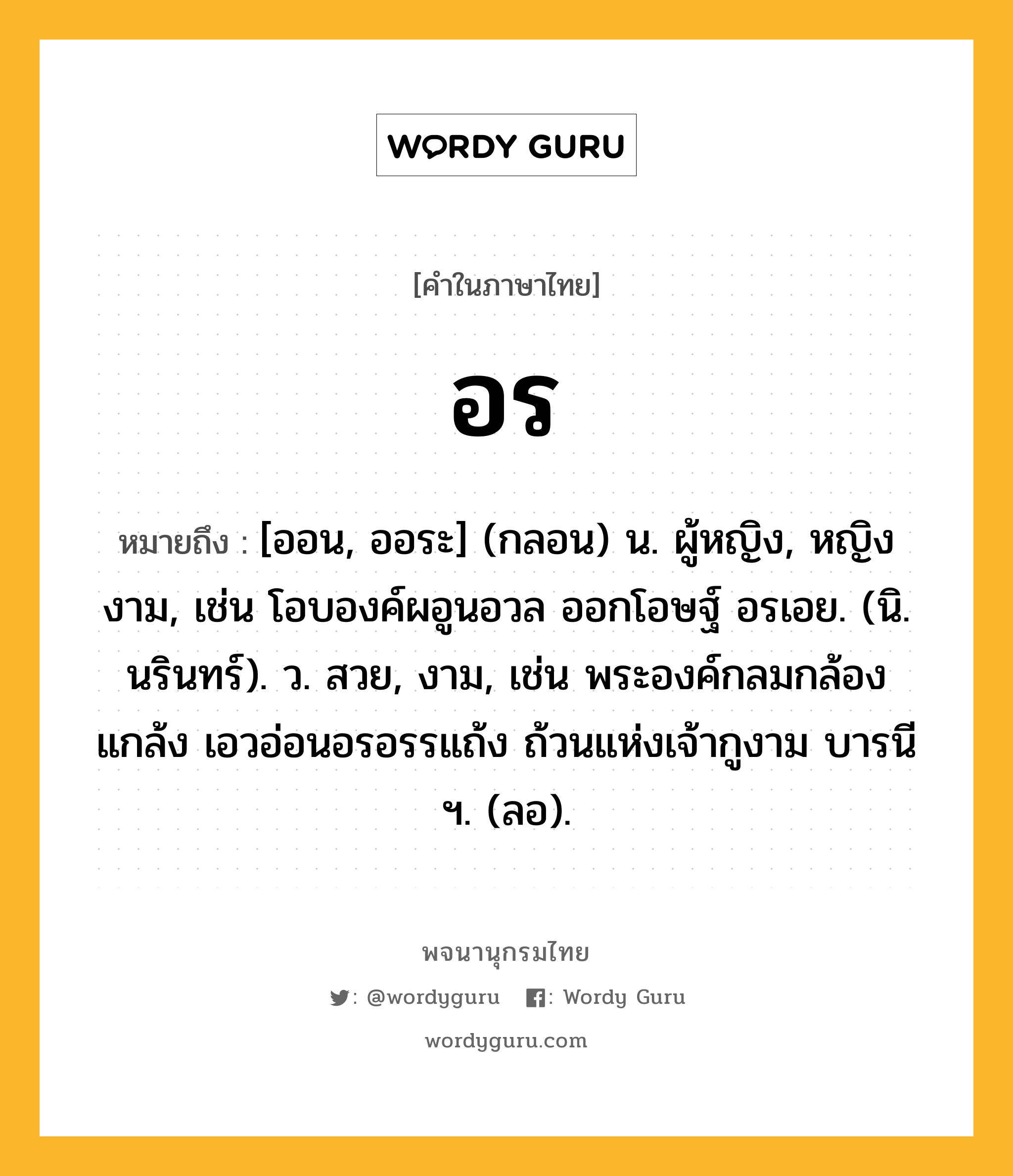 อร หมายถึงอะไร?, คำในภาษาไทย อร หมายถึง [ออน, ออระ] (กลอน) น. ผู้หญิง, หญิงงาม, เช่น โอบองค์ผอูนอวล ออกโอษฐ์ อรเอย. (นิ. นรินทร์). ว. สวย, งาม, เช่น พระองค์กลมกล้องแกล้ง เอวอ่อนอรอรรแถ้ง ถ้วนแห่งเจ้ากูงาม บารนี ฯ. (ลอ).