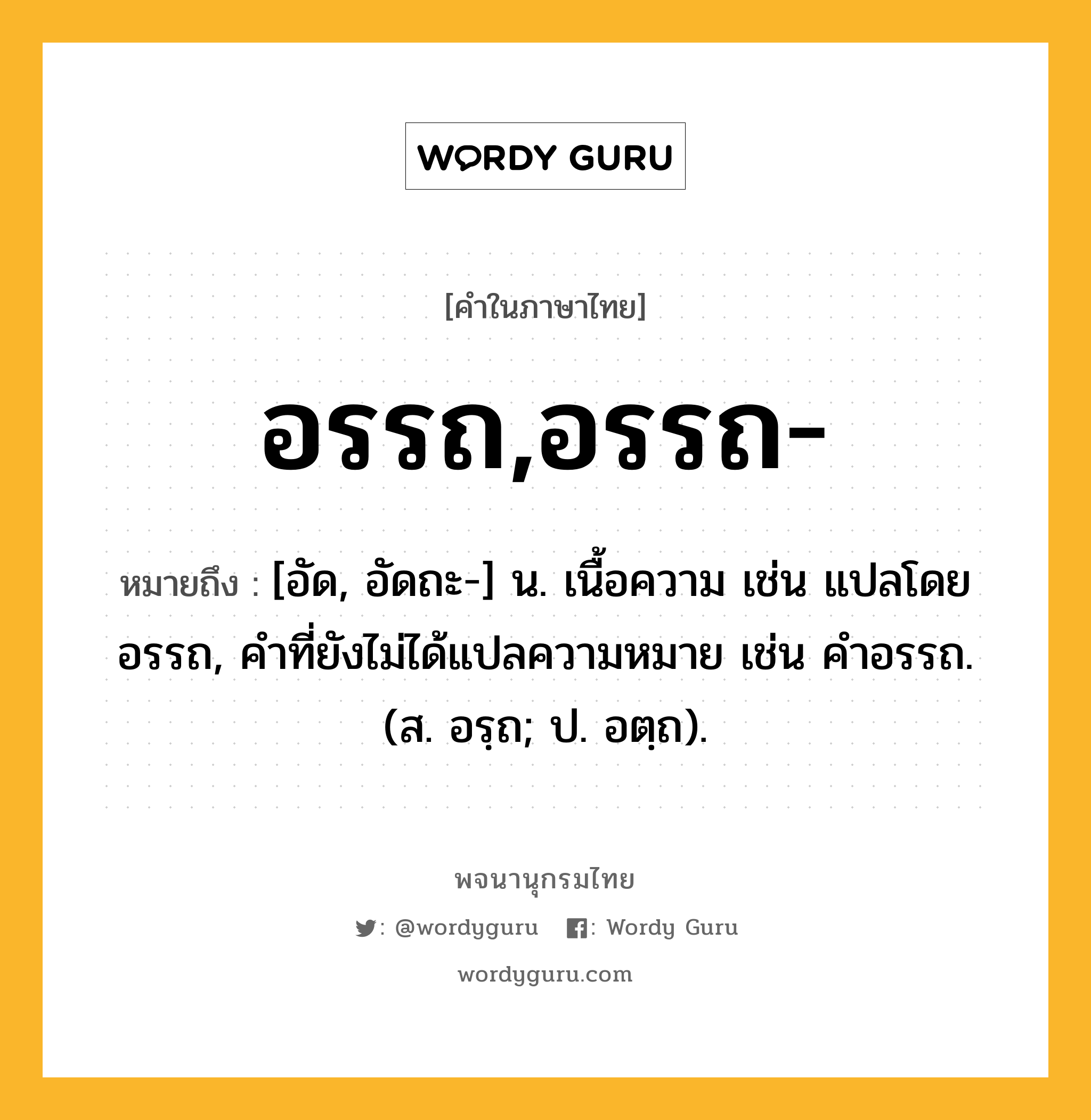 อรรถ,อรรถ- หมายถึงอะไร?, คำในภาษาไทย อรรถ,อรรถ- หมายถึง [อัด, อัดถะ-] น. เนื้อความ เช่น แปลโดยอรรถ, คําที่ยังไม่ได้แปลความหมาย เช่น คําอรรถ. (ส. อรฺถ; ป. อตฺถ).