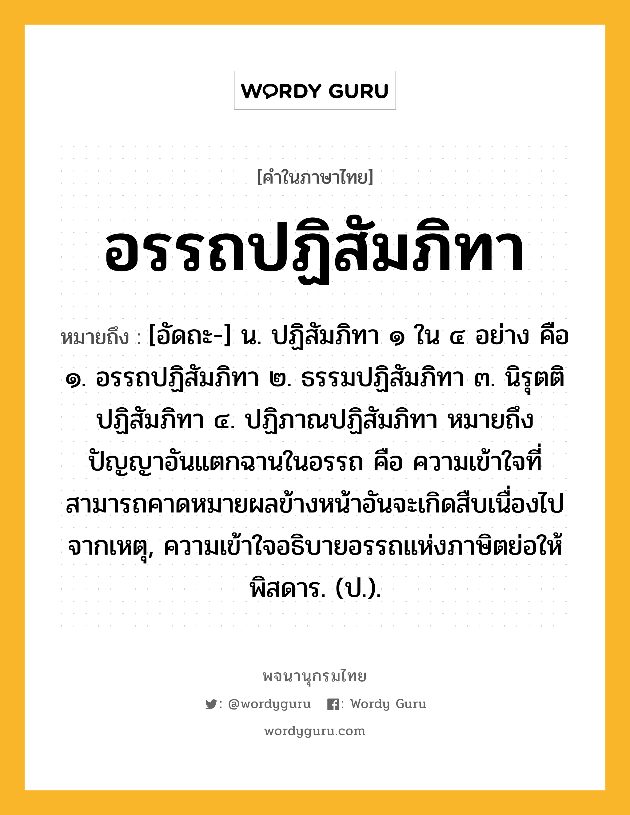 อรรถปฏิสัมภิทา ความหมาย หมายถึงอะไร?, คำในภาษาไทย อรรถปฏิสัมภิทา หมายถึง [อัดถะ-] น. ปฏิสัมภิทา ๑ ใน ๔ อย่าง คือ ๑. อรรถปฏิสัมภิทา ๒. ธรรมปฏิสัมภิทา ๓. นิรุตติปฏิสัมภิทา ๔. ปฏิภาณปฏิสัมภิทา หมายถึง ปัญญาอันแตกฉานในอรรถ คือ ความเข้าใจที่สามารถคาดหมายผลข้างหน้าอันจะเกิดสืบเนื่องไปจากเหตุ, ความเข้าใจอธิบายอรรถแห่งภาษิตย่อให้พิสดาร. (ป.).