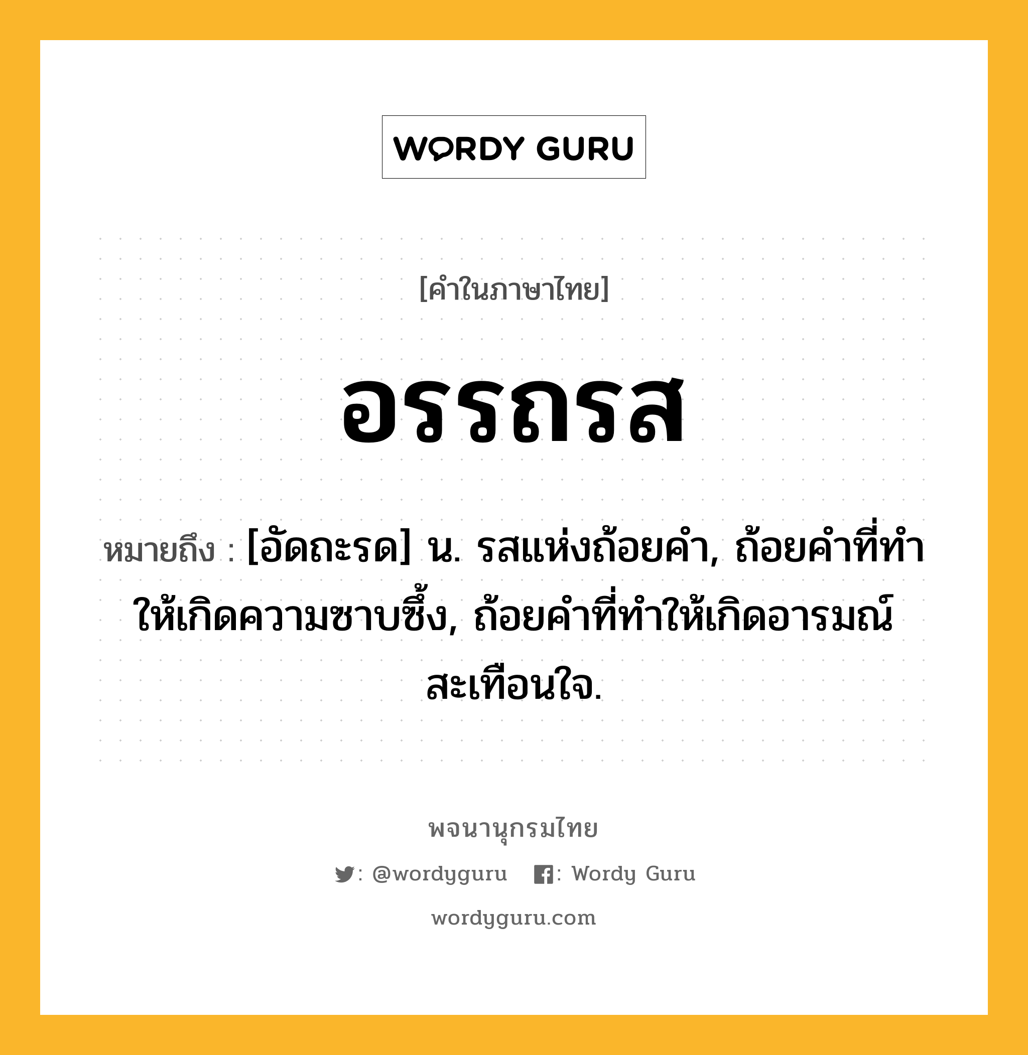 อรรถรส หมายถึงอะไร?, คำในภาษาไทย อรรถรส หมายถึง [อัดถะรด] น. รสแห่งถ้อยคํา, ถ้อยคําที่ทําให้เกิดความซาบซึ้ง, ถ้อยคําที่ทําให้เกิดอารมณ์สะเทือนใจ.