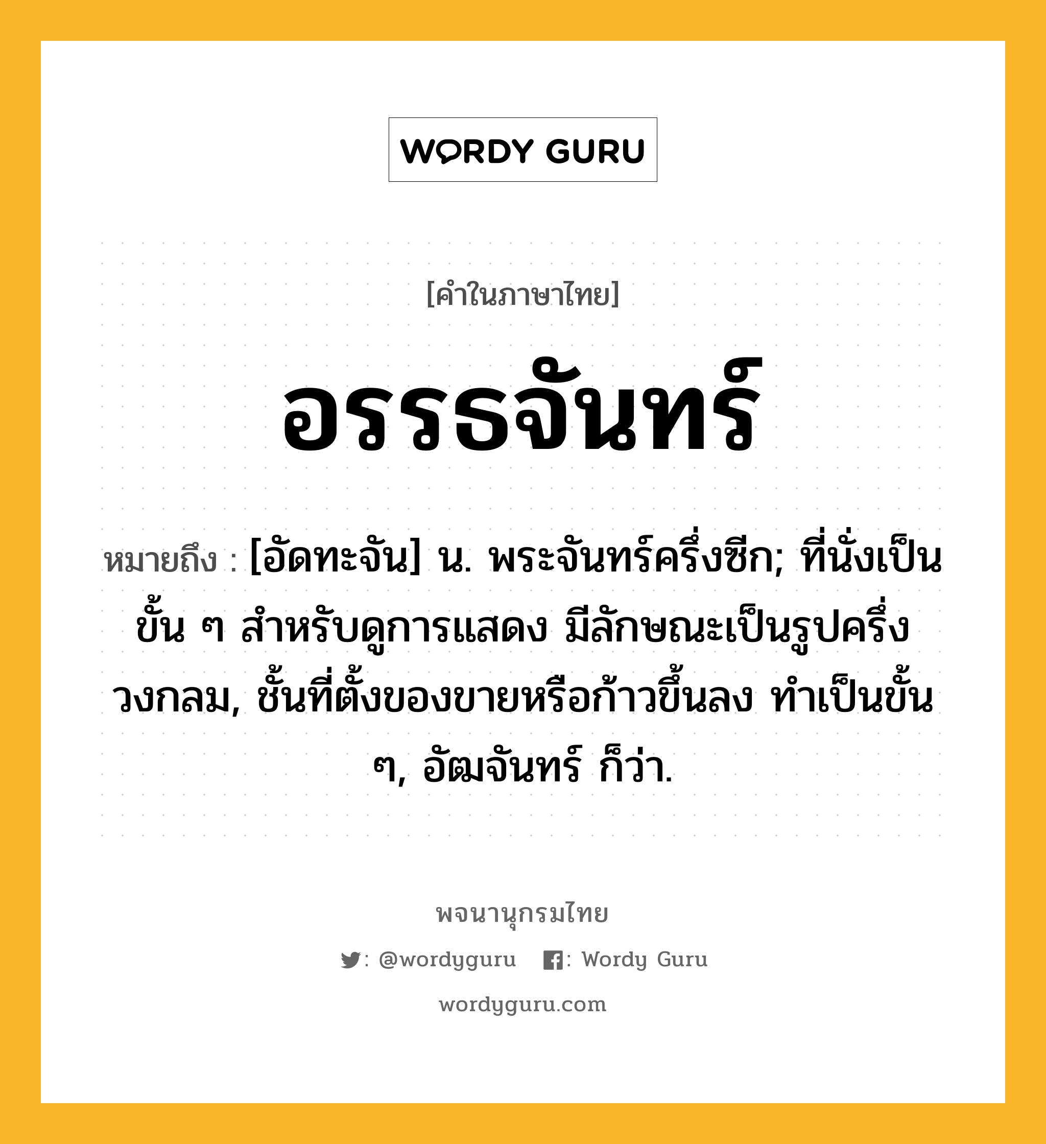 อรรธจันทร์ หมายถึงอะไร?, คำในภาษาไทย อรรธจันทร์ หมายถึง [อัดทะจัน] น. พระจันทร์ครึ่งซีก; ที่นั่งเป็นขั้น ๆ สําหรับดูการแสดง มีลักษณะเป็นรูปครึ่งวงกลม, ชั้นที่ตั้งของขายหรือก้าวขึ้นลง ทําเป็นขั้น ๆ, อัฒจันทร์ ก็ว่า.