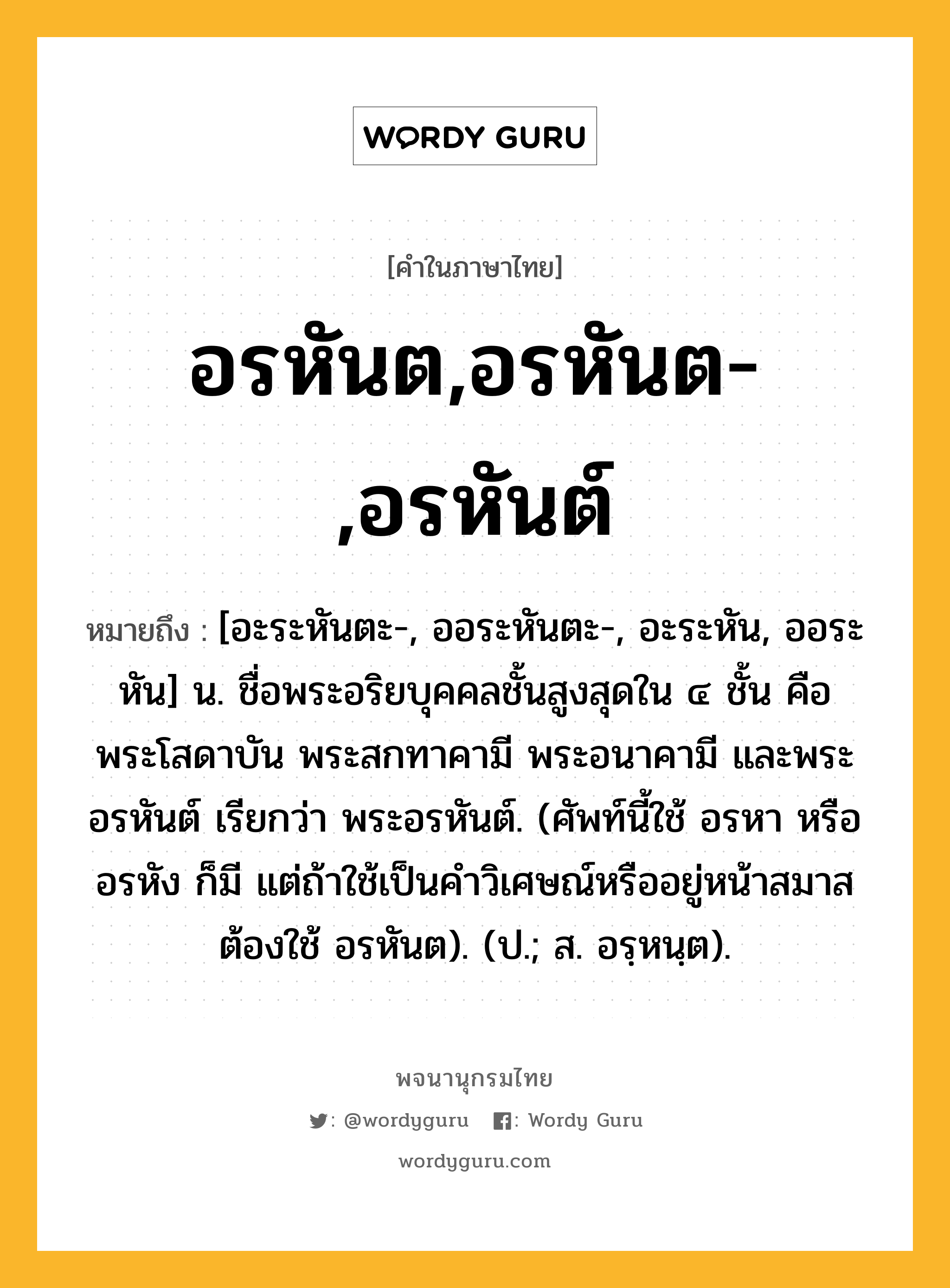 อรหันต,อรหันต-,อรหันต์ หมายถึงอะไร?, คำในภาษาไทย อรหันต,อรหันต-,อรหันต์ หมายถึง [อะระหันตะ-, ออระหันตะ-, อะระหัน, ออระหัน] น. ชื่อพระอริยบุคคลชั้นสูงสุดใน ๔ ชั้น คือ พระโสดาบัน พระสกทาคามี พระอนาคามี และพระอรหันต์ เรียกว่า พระอรหันต์. (ศัพท์นี้ใช้ อรหา หรือ อรหัง ก็มี แต่ถ้าใช้เป็นคําวิเศษณ์หรืออยู่หน้าสมาสต้องใช้ อรหันต). (ป.; ส. อรฺหนฺต).