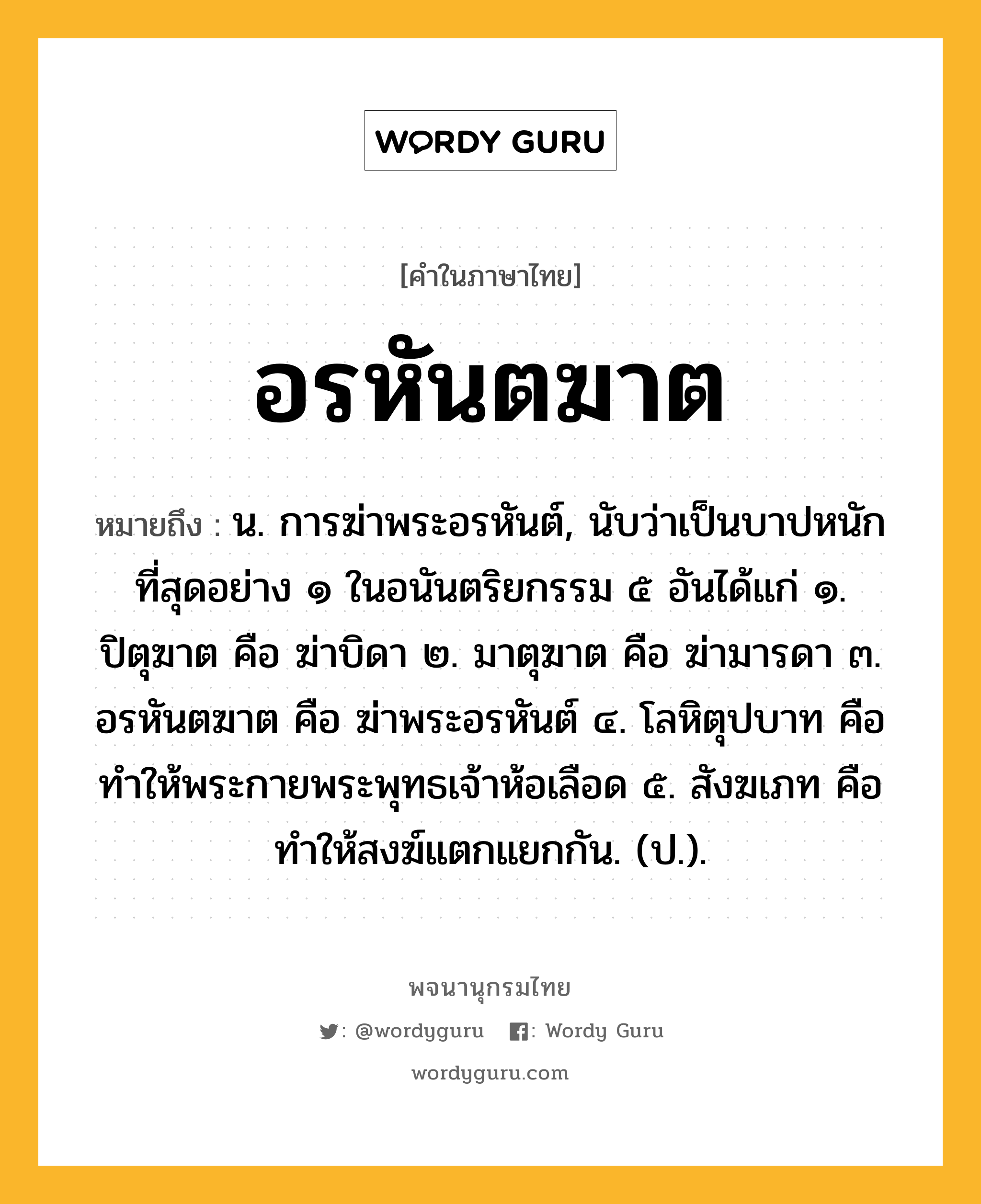 อรหันตฆาต ความหมาย หมายถึงอะไร?, คำในภาษาไทย อรหันตฆาต หมายถึง น. การฆ่าพระอรหันต์, นับว่าเป็นบาปหนักที่สุดอย่าง ๑ ในอนันตริยกรรม ๕ อันได้แก่ ๑. ปิตุฆาต คือ ฆ่าบิดา ๒. มาตุฆาต คือ ฆ่ามารดา ๓. อรหันตฆาต คือ ฆ่าพระอรหันต์ ๔. โลหิตุปบาท คือ ทำให้พระกายพระพุทธเจ้าห้อเลือด ๕. สังฆเภท คือ ทำให้สงฆ์แตกแยกกัน. (ป.).