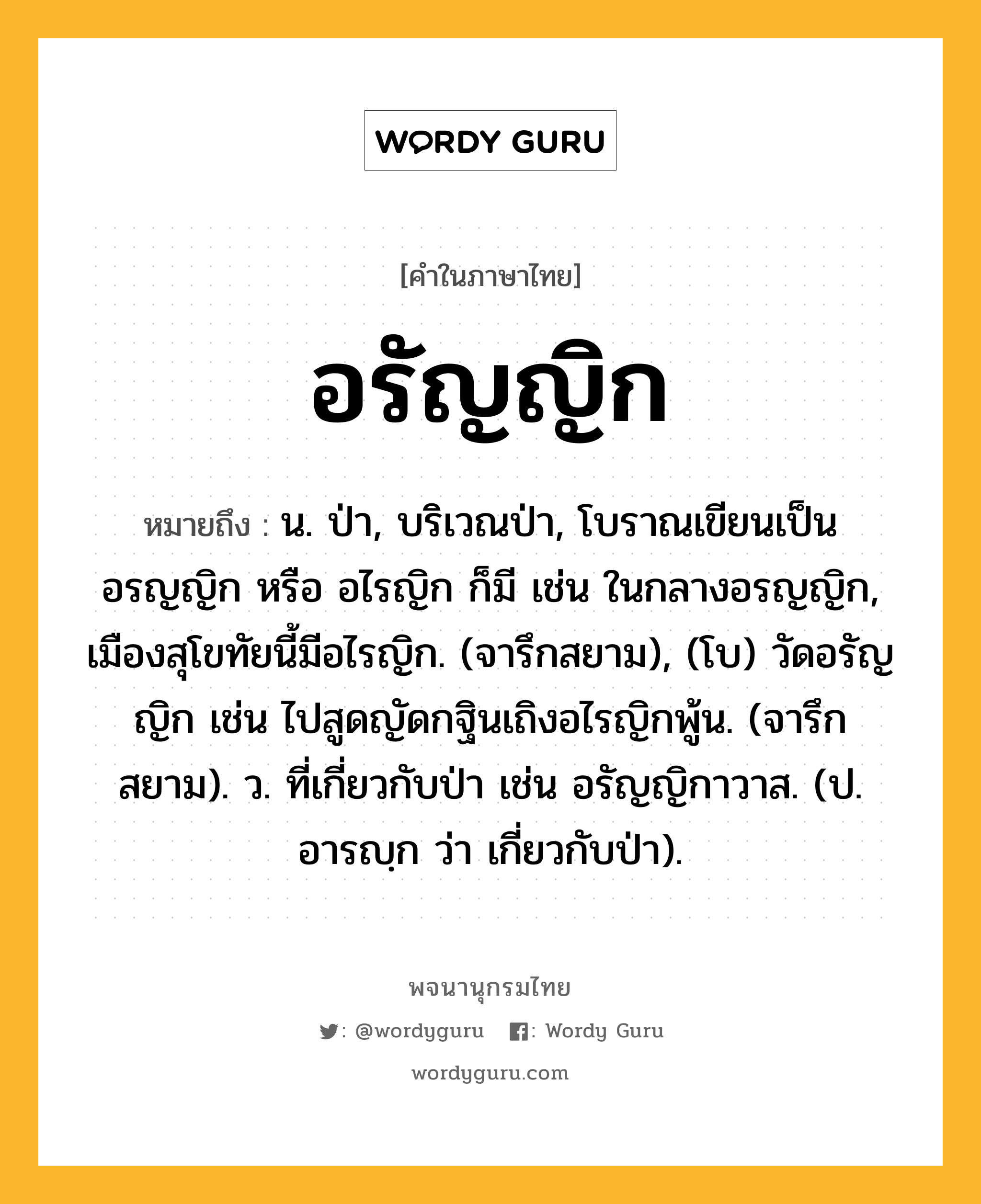 อรัญญิก หมายถึงอะไร?, คำในภาษาไทย อรัญญิก หมายถึง น. ป่า, บริเวณป่า, โบราณเขียนเป็น อรญญิก หรือ อไรญิก ก็มี เช่น ในกลางอรญญิก, เมืองสุโขทัยนี้มีอไรญิก. (จารึกสยาม), (โบ) วัดอรัญญิก เช่น ไปสูดญัดกฐินเถิงอไรญิกพู้น. (จารึกสยาม). ว. ที่เกี่ยวกับป่า เช่น อรัญญิกาวาส. (ป. อารญฺก ว่า เกี่ยวกับป่า).