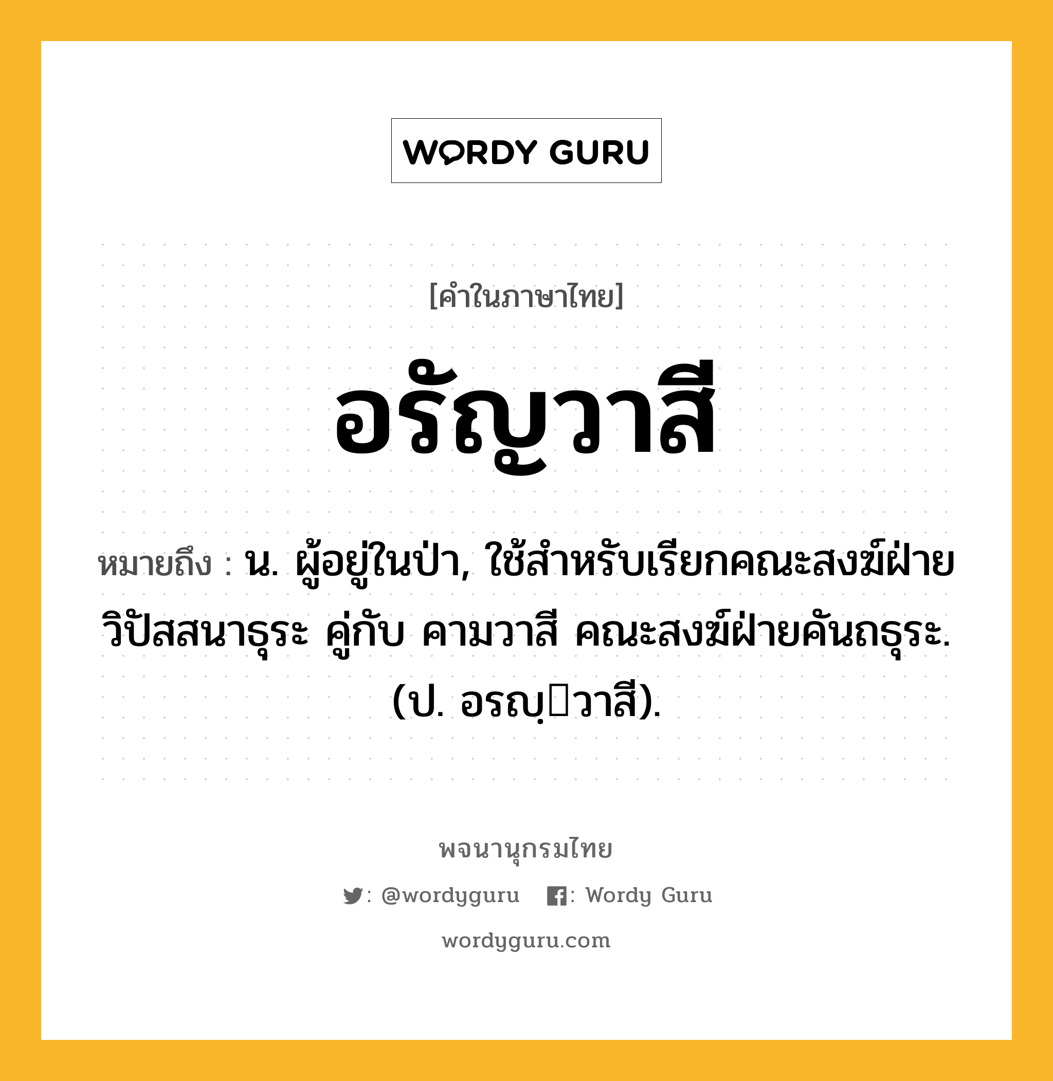 อรัญวาสี หมายถึงอะไร?, คำในภาษาไทย อรัญวาสี หมายถึง น. ผู้อยู่ในป่า, ใช้สำหรับเรียกคณะสงฆ์ฝ่ายวิปัสสนาธุระ คู่กับ คามวาสี คณะสงฆ์ฝ่ายคันถธุระ. (ป. อรญฺวาสี).