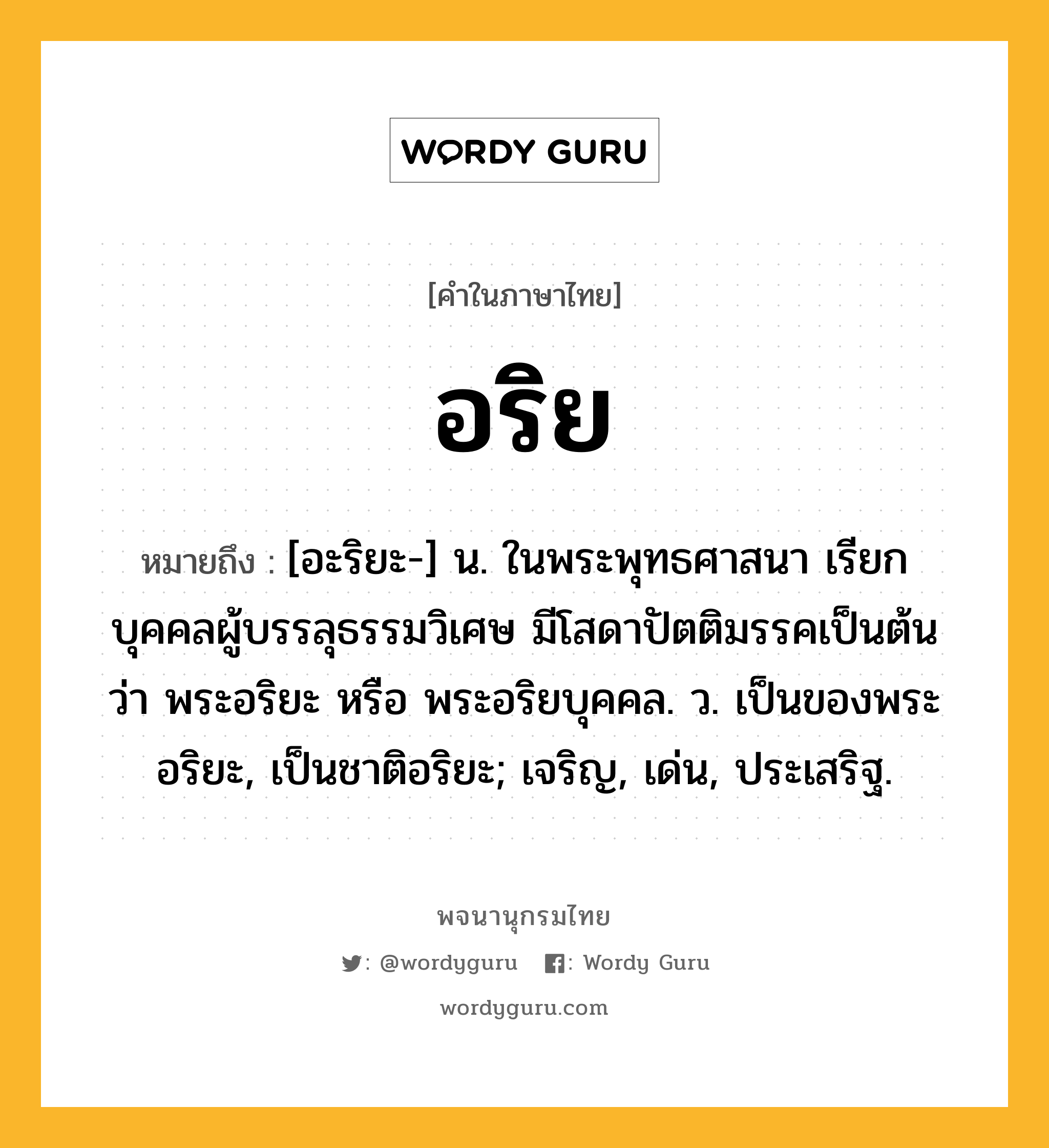 อริย หมายถึงอะไร?, คำในภาษาไทย อริย หมายถึง [อะริยะ-] น. ในพระพุทธศาสนา เรียกบุคคลผู้บรรลุธรรมวิเศษ มีโสดาปัตติมรรคเป็นต้น ว่า พระอริยะ หรือ พระอริยบุคคล. ว. เป็นของพระอริยะ, เป็นชาติอริยะ; เจริญ, เด่น, ประเสริฐ.