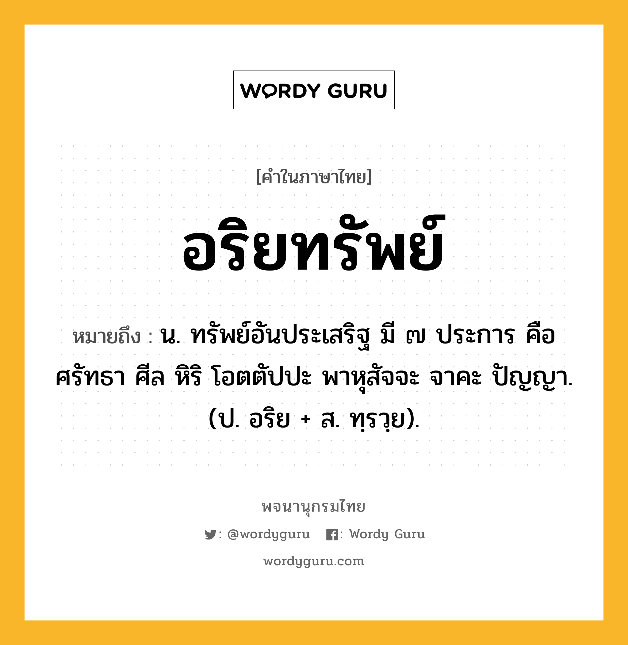 อริยทรัพย์ หมายถึงอะไร?, คำในภาษาไทย อริยทรัพย์ หมายถึง น. ทรัพย์อันประเสริฐ มี ๗ ประการ คือ ศรัทธา ศีล หิริ โอตตัปปะ พาหุสัจจะ จาคะ ปัญญา. (ป. อริย + ส. ทฺรวฺย).