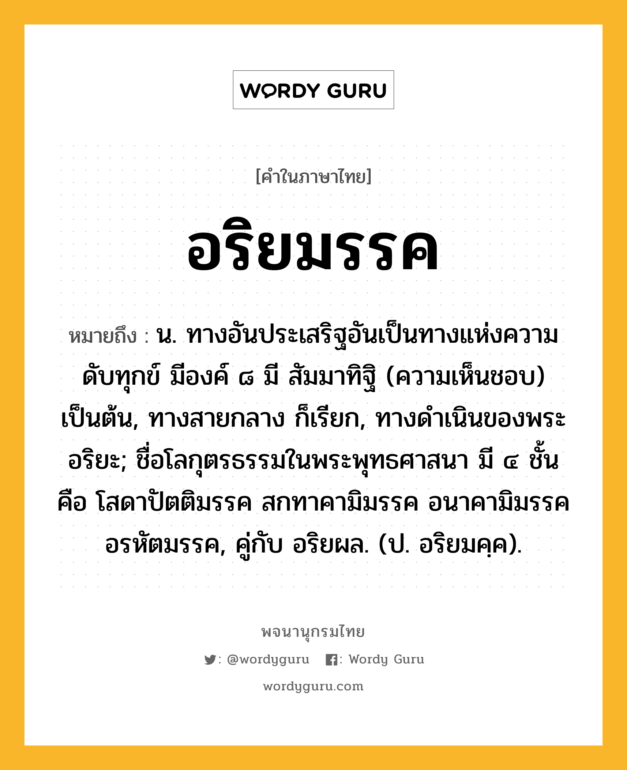 อริยมรรค หมายถึงอะไร?, คำในภาษาไทย อริยมรรค หมายถึง น. ทางอันประเสริฐอันเป็นทางแห่งความดับทุกข์ มีองค์ ๘ มี สัมมาทิฐิ (ความเห็นชอบ) เป็นต้น, ทางสายกลาง ก็เรียก, ทางดําเนินของพระอริยะ; ชื่อโลกุตรธรรมในพระพุทธศาสนา มี ๔ ชั้น คือ โสดาปัตติมรรค สกทาคามิมรรค อนาคามิมรรค อรหัตมรรค, คู่กับ อริยผล. (ป. อริยมคฺค).