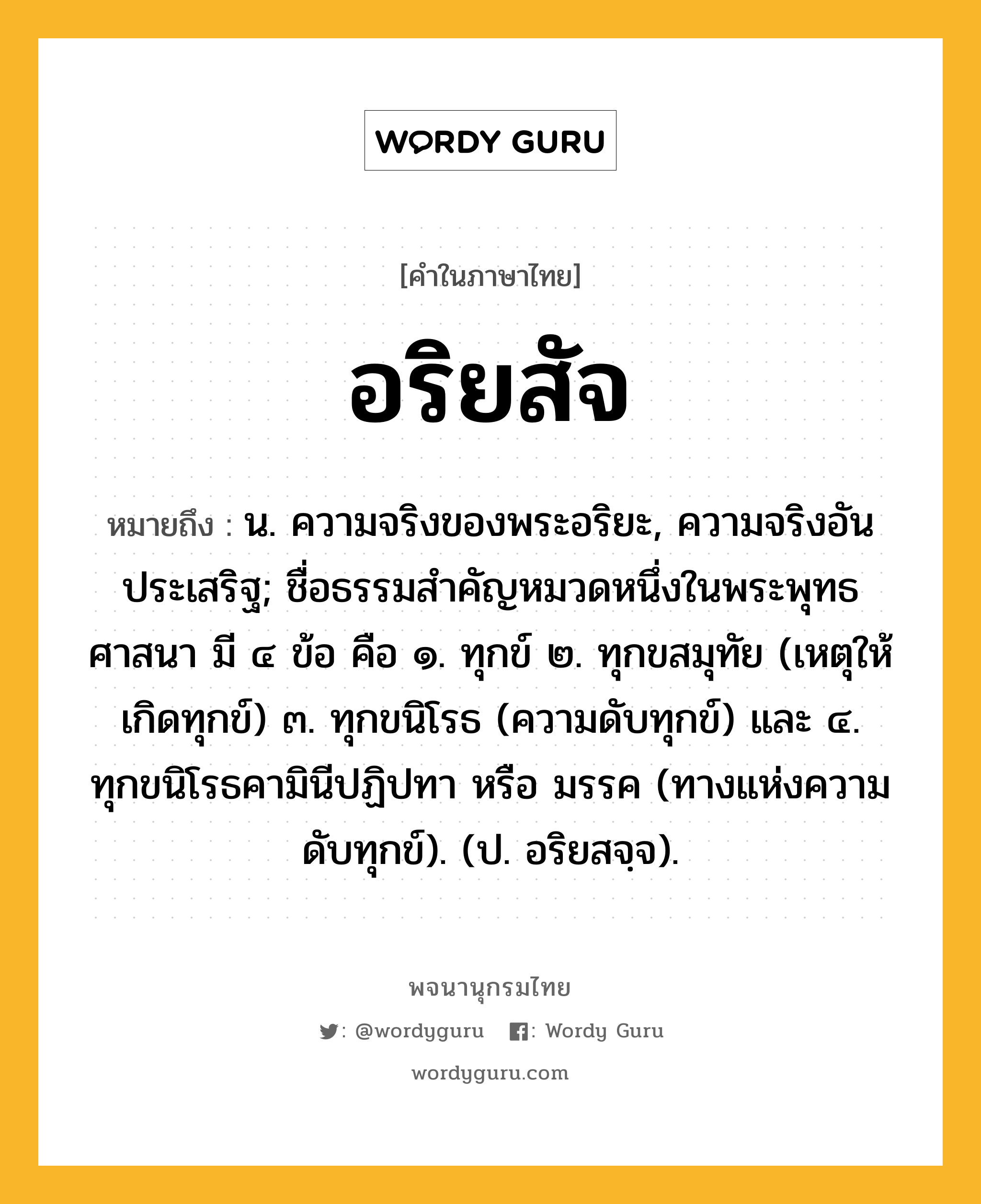 อริยสัจ หมายถึงอะไร?, คำในภาษาไทย อริยสัจ หมายถึง น. ความจริงของพระอริยะ, ความจริงอันประเสริฐ; ชื่อธรรมสําคัญหมวดหนึ่งในพระพุทธศาสนา มี ๔ ข้อ คือ ๑. ทุกข์ ๒. ทุกขสมุทัย (เหตุให้เกิดทุกข์) ๓. ทุกขนิโรธ (ความดับทุกข์) และ ๔. ทุกขนิโรธคามินีปฏิปทา หรือ มรรค (ทางแห่งความดับทุกข์). (ป. อริยสจฺจ).