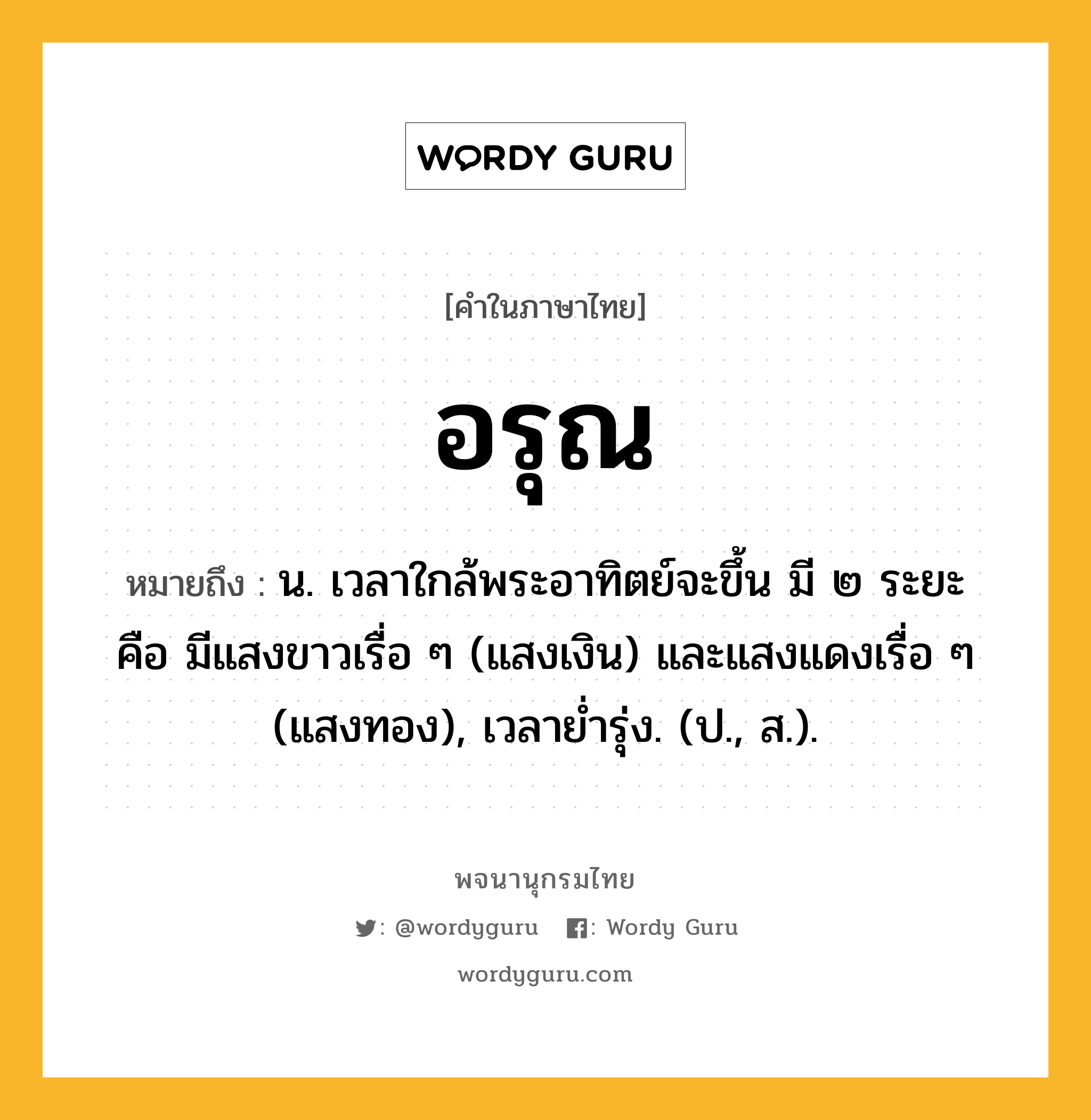 อรุณ ความหมาย หมายถึงอะไร?, คำในภาษาไทย อรุณ หมายถึง น. เวลาใกล้พระอาทิตย์จะขึ้น มี ๒ ระยะ คือ มีแสงขาวเรื่อ ๆ (แสงเงิน) และแสงแดงเรื่อ ๆ (แสงทอง), เวลายํ่ารุ่ง. (ป., ส.).