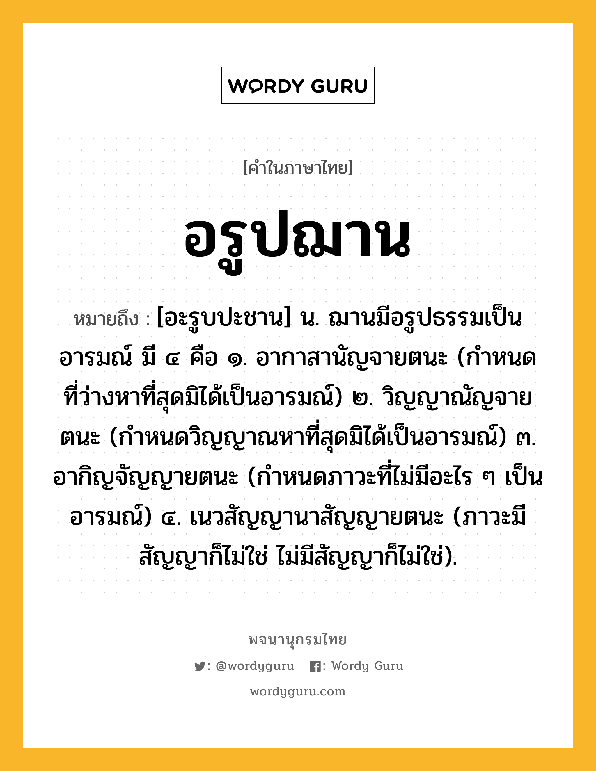 อรูปฌาน หมายถึงอะไร?, คำในภาษาไทย อรูปฌาน หมายถึง [อะรูบปะชาน] น. ฌานมีอรูปธรรมเป็นอารมณ์ มี ๔ คือ ๑. อากาสานัญจายตนะ (กำหนดที่ว่างหาที่สุดมิได้เป็นอารมณ์) ๒. วิญญาณัญจายตนะ (กำหนดวิญญาณหาที่สุดมิได้เป็นอารมณ์) ๓. อากิญจัญญายตนะ (กำหนดภาวะที่ไม่มีอะไร ๆ เป็นอารมณ์) ๔. เนวสัญญานาสัญญายตนะ (ภาวะมีสัญญาก็ไม่ใช่ ไม่มีสัญญาก็ไม่ใช่).