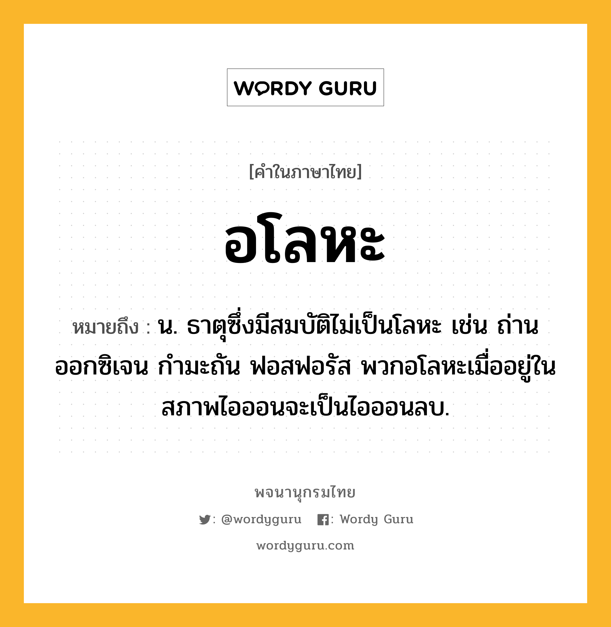 อโลหะ หมายถึงอะไร?, คำในภาษาไทย อโลหะ หมายถึง น. ธาตุซึ่งมีสมบัติไม่เป็นโลหะ เช่น ถ่าน ออกซิเจน กํามะถัน ฟอสฟอรัส พวกอโลหะเมื่ออยู่ในสภาพไอออนจะเป็นไอออนลบ.