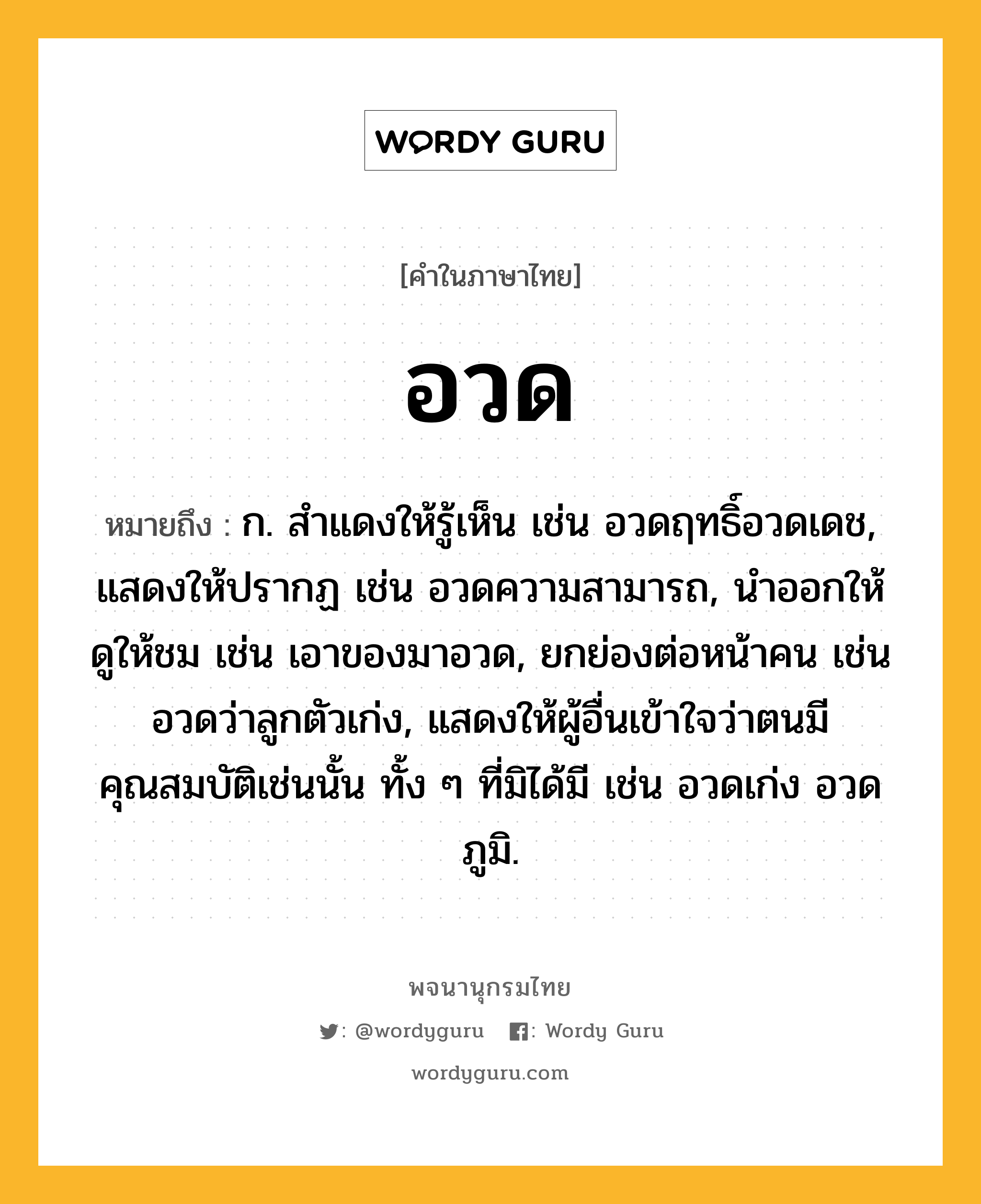 อวด ความหมาย หมายถึงอะไร?, คำในภาษาไทย อวด หมายถึง ก. สําแดงให้รู้เห็น เช่น อวดฤทธิ์อวดเดช, แสดงให้ปรากฏ เช่น อวดความสามารถ, นําออกให้ดูให้ชม เช่น เอาของมาอวด, ยกย่องต่อหน้าคน เช่น อวดว่าลูกตัวเก่ง, แสดงให้ผู้อื่นเข้าใจว่าตนมีคุณสมบัติเช่นนั้น ทั้ง ๆ ที่มิได้มี เช่น อวดเก่ง อวดภูมิ.