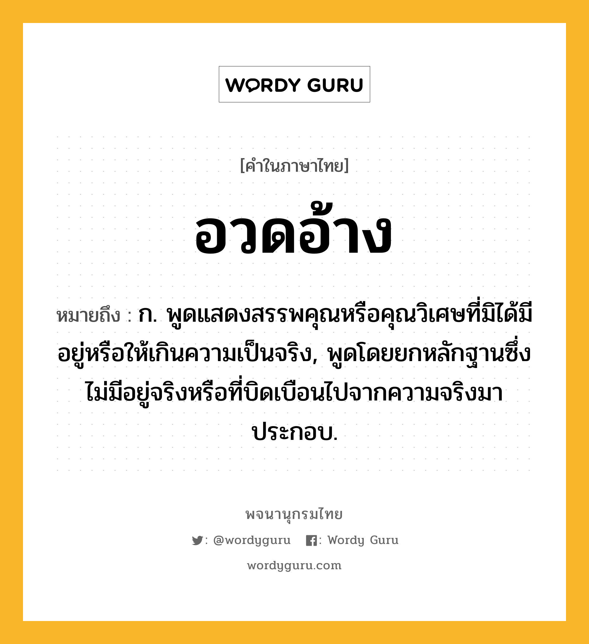 อวดอ้าง ความหมาย หมายถึงอะไร?, คำในภาษาไทย อวดอ้าง หมายถึง ก. พูดแสดงสรรพคุณหรือคุณวิเศษที่มิได้มีอยู่หรือให้เกินความเป็นจริง, พูดโดยยกหลักฐานซึ่งไม่มีอยู่จริงหรือที่บิดเบือนไปจากความจริงมาประกอบ.