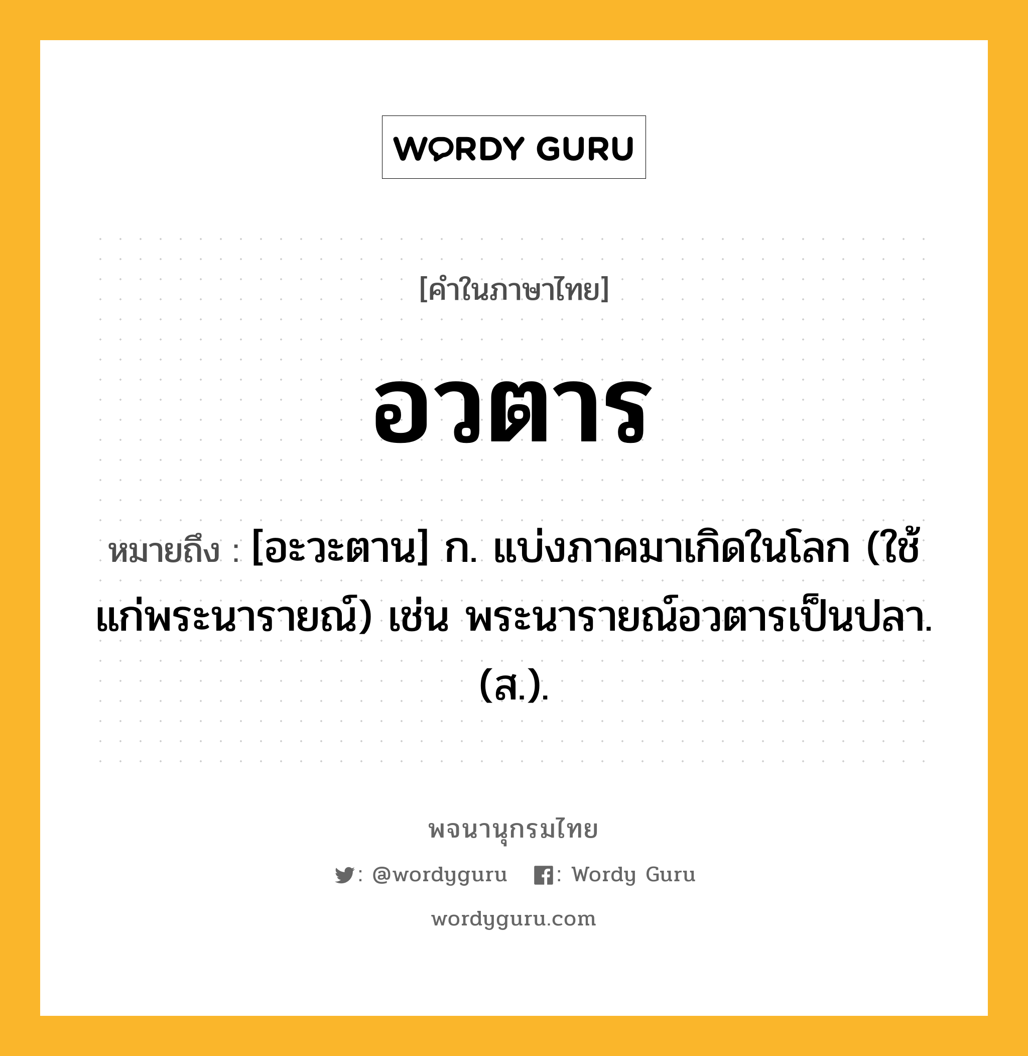 อวตาร ความหมาย หมายถึงอะไร?, คำในภาษาไทย อวตาร หมายถึง [อะวะตาน] ก. แบ่งภาคมาเกิดในโลก (ใช้แก่พระนารายณ์) เช่น พระนารายณ์อวตารเป็นปลา. (ส.).