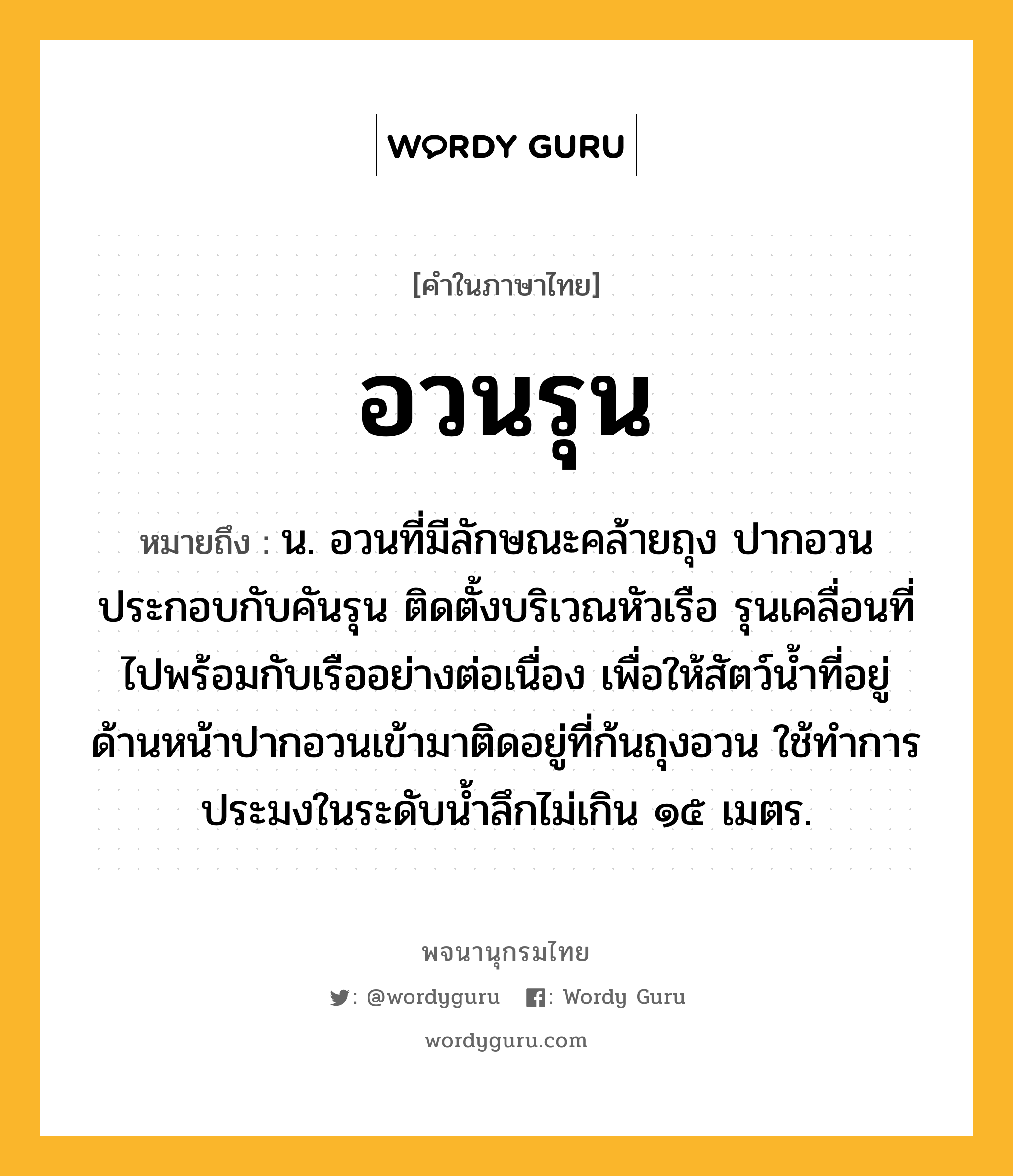 อวนรุน หมายถึงอะไร?, คำในภาษาไทย อวนรุน หมายถึง น. อวนที่มีลักษณะคล้ายถุง ปากอวนประกอบกับคันรุน ติดตั้งบริเวณหัวเรือ รุนเคลื่อนที่ไปพร้อมกับเรืออย่างต่อเนื่อง เพื่อให้สัตว์น้ำที่อยู่ด้านหน้าปากอวนเข้ามาติดอยู่ที่ก้นถุงอวน ใช้ทำการประมงในระดับน้ำลึกไม่เกิน ๑๕ เมตร.